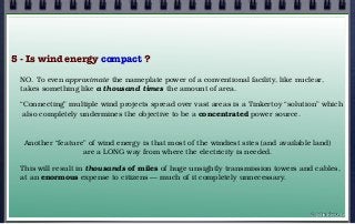 5 - Is wind energy compact ?
NO. To even approximate the nameplate power of a conventional facility, like nuclear,
takes something like a thousand times the amount of area.
“Connecting” multiple wind projects spread over vast areas is a Tinkertoy “solution” which
also completely undermines the objective to be a concentrated power source.
Another “feature” of wind energy is that most of the windiest sites (and available land)
are a LONG way from where the electricity is needed.
This will result in thousands of miles of huge unsightly transmission towers and cables,
at an enormous expense to citizens — much of it completely unnecessary.
© john droz, jr.
 