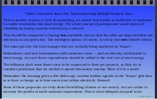 * More Comments about the “Interconnecting Multiple Projects” idea
This is another version of "just do something, no matter how foolish or inefficient or expensive"
to enable renewables like wind energy. The whole concept of gaining some small degree of
reliability by having massive redundancy is absurd.
This should be compared to buying ten unreliable cars so that the odds are improved that one
will work on any given day. The intelligent option, of course, is to buy just one reliable vehicle.
The same goes for the Grid changes that are carefully being marketed as “Smart”.
Redundancy and new transmission add enormous costs — and are directly attributable to
wind energy. As such these expenditures should be added to the real cost of wind energy.
The lobbyists don’t want these costs to be connected to their pet projects, so they try to
convince politicians that we needed to spend this money anyway. Most of it is a waste.
Remember the warning given a few slides ago: another hidden agenda in the “Smart” grid idea
is to force a change as to how users (you) utilize electricity. Beware!
None of these proposals are truly about benefitting citizens or our society, but are rather to
increase the profits of multi-national corporations. That is what lobbyists are paid to do.
© john droz, jr.
 