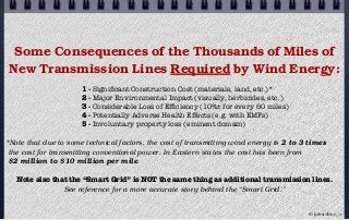 Some Consequences of the Thousands of Miles of
New Transmission Lines Required by Wind Energy:
1 - Signiﬁcant Construction Cost (materials, land, etc.)*
2 - Major Environmental Impact (visually, herbicides, etc.)
3 - Considerable Loss of Efﬁciency (10%± for every 60 miles)
4 - Potentially Adverse Health Effects (e.g. with EMFs)
5 - Involuntary property loss (eminent domain)
*Note that due to some technical factors, the cost of transmitting wind energy is 2 to 3 times
the cost for transmitting conventional power. In Eastern states the cost has been from
$2 million to $10 million per mile.
Note also that the “Smart Grid” is NOT the same thing as additional transmission lines.
See reference for a more accurate story behind the “Smart Grid.”
© john droz, jr.
 