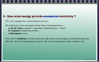 6 - Does wind energy provide economical electricity ?
NO, not compared to conventional sources.
We will look at the economics from three (3) perspectives —
a) Total Costs (Capital + Operation/Maintenance + Fuel)
b) Taxpayer funded incentives
c) Ratepayer costs
Note that in addition to these there are still more wind energy necessitated expenses
(like the cost of a backup power source, the extra transmission lines needed, etc.).
© john droz, jr.
 