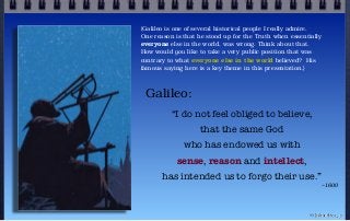 Galileo:
“I do not feel obliged to believe,
that the same God
who has endowed us with
sense, reason and intellect,
has intended us to forgo their use.”
~1600
© john droz, jr.
{Galileo is one of several historical people I really admire.
One reason is that he stood up for the Truth when essentially
everyone else in the world, was wrong. Think about that.
How would you like to take a very public position that was
contrary to what everyone else in the world believed? His
famous saying here is a key theme in this presentation.}
 