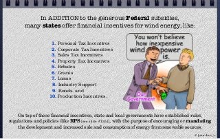 In ADDITION to the generous Federal subsidies,
many states offer ﬁnancial incentives for wind energy, like:
1. Personal Tax Incentives
2. Corporate Tax Incentives
3. Sales Tax Incentives
4. Property Tax Incentives
5. Rebates
6. Grants
7. Loans
8. Industry Support
9. Bonds, and
10. Production Incentives.
On top of these financial incentives, state and local governments have established rules,
regulations and policies (like RPS [see slide #135]), with the purpose of encouraging or mandating
the development and increased sale and consumption of energy from renewable sources.
© john droz, jr.
 