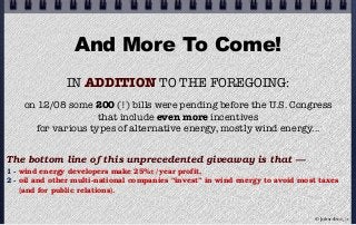 And More To Come!
IN ADDITION TO THE FOREGOING:
on 12/08 some 200 (!) bills were pending before the U.S. Congress
that include even more incentives
for various types of alternative energy, mostly wind energy...
The bottom line of this unprecedented giveaway is that —
1 - wind energy developers make 25%±/year profit,
2 - oil and other multi-national companies “invest” in wind energy to avoid most taxes
(and for public relations).
© john droz, jr.
 