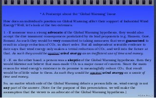 * A Postscript about the “Global Warming” Issue
How does an individual’s position on Global Warming affect their support of Industrial Wind
Energy? Well, let’s look at the two extremes:
1 - If someone was a strong advocate of the Global Warming hypothesis, they would also
accept the dire imminent consequences postulated by its lead proponents (e.g. Hansen, Gore,
Romm). As such they would be very committed to taking measures that were guaranteed to
result in a large reduction of CO2, in short order. But all independent scientific evidence to
date says that wind energy only makes a trivial reduction of CO2, and well into the future at
that. As such they would be against wind energy as an inefficient use of time and money.
2 - If, on the other hand, a person was a skeptic of the Global Warming hypothesis, then they
would likewise not believe that man-made CO2 is a major cause of concern. Since the main
reason for wind energy’s existence is its promise to meaningfully reduce CO2, that result
would be of little value to them. As such they would be against wind energy as a waste of
time and money.
So, no matter which side of the Global Warming debate a person falls on, wind energy is not
any part of the answer. [Note: for the purpose of this presentation, we will make the
assumption that the viewer is an advocate of the Global Warming hypothesis.]
© john droz, jr.
 