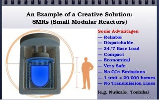 Some Advantages:
— Reliable
— Dispatchable
— 24/7 Base Load
— Compact
— Economical
— Very Safe
— No CO2 Emissions
— 1 unit = 20,000 homes
— No Transmission Lines
{e.g. NuScale, Toshiba}
An Example of a Creative Solution:
SMRs (Small Modular Reactors)
© john droz, jr.
 