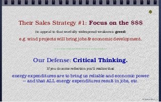 *
Their Sales Strategy #1: Focus on the $$$
(to appeal to that woefully widespread weakness: greed)
e.g. wind projects will bring jobs & economic development.
------------------------------------------------------------------
Our Defense: Critical Thinking.
If you do some reﬂection you’ll realize that
energy expenditures are to bring us reliable and economic power
— and that ALL energy expenditures result in jobs, etc.
© john droz, jr.
 
