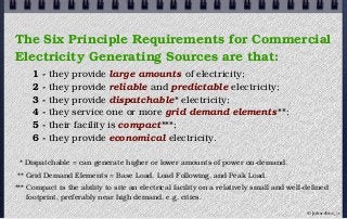 The Six Principle Requirements for Commercial
Electricity Generating Sources are that:
1 - they provide large amounts of electricity;
2 - they provide reliable and predictable electricity;
3 - they provide dispatchable* electricity;
4 - they service one or more grid demand elements**;
5 - their facility is compact***;
6 - they provide economical electricity.
* Dispatchable = can generate higher or lower amounts of power on-demand.
** Grid Demand Elements = Base Load, Load Following, and Peak Load.
*** Compact is the ability to site an electrical facility on a relatively small and well-defined
footprint, preferably near high demand, e.g. cities.
© john droz, jr.
 
