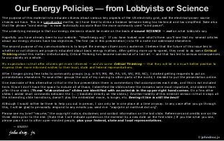 Our Energy Policies — from Lobbyists or Science
The purpose of this material is to educate citizens about various key aspects of the US electricity grid, and the electrical power source
choices we have. This is a complicated matter, so I have tried to strike a balance between being too technical and too simplified. Note also
that the phrase “wind energy” is more technically accurate than the more commonly used “wind power”.
The underlying message is that our energy decisions should be made on the basis of sound SCIENCE — not on what lobbyists say.
Hopefully you have already been to our website: “WiseEnergy.org”. If you have looked over what’s there you’ll see that my several articles
about our energy choices have two objectives. The first (as in this presentation) is to fill a niche not addressed elsewhere.
The second purpose of my communications is to target the average citizen as my audience. I believe that the future of this issue lies in
whether or not citizens are properly educated about basic energy matters. After getting more up-to-speed, they need to do some Critical
Thinking about this matter. Unfortunately, Critical Thinking has become somewhat of a lost art — and that has led to serious consequences
to our society as a whole.
My expectation is that after citizens get more informed — and do some Critical Thinking — that they will be in a much better position to
express their more informed wishes to their local, state and federal representatives.
After I began giving free talks to community groups (e.g. in NY, ME, MA, PA, VA, WV, MD, NC), I started getting requests to put on
presentations elsewhere. To save other groups the cost of my coming to other parts of the world, I decided to put the presentation online.
One downside of this alternative is that in the live presentation there is commentary that accompanies each slide, and this is not included
here. Since I don’t have the space to include all of those, I identified the slides where the remarks were most important, and added them
after those slides. [These “elaborated on” slides are identified with an asterisk in the upper right hand corner. On a few other
slides I added short comments between the {...} brackets directly on the slides.] Another liability of this internet version is that it skips all
the interesting slide transitions, doesn’t play the embedded movie, is longer, etc. Seeing it live is still the best!
Although I would rather be there to help you out in person, I can only be in one place at a time anyway. In any case after you go through
this, I will be glad to personally respond to any emails you send me: “aaprjohn at northnet dot org”.
Please see my brief “resume,” the copyright notice, disclaimer, and contact information on the last slide. References and credits are on the
three slides prior to the end. [Note that I will indicate updates on the material by a new date on the first slide.] If you like what you see,
please pass it on to other open-minded people, plus your federal, state and local representatives.
— ENJOY!
john droz, jr.
© john droz, jr.
 