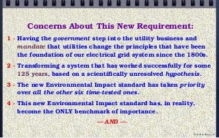 Concerns About This New Requirement:
1 - Having the government step into the utility business and
mandate that utilities change the principles that have been
the foundation of our electrical grid system since the 1800s.
2 - Transforming a system that has worked successfully for some
125 years, based on a scientifically unresolved hypothesis.
3 - The new Environmental Impact standard has taken priority
over all the other six time-tested ones.
4 - This new Environmental Impact standard has, in reality,
become the ONLY benchmark of importance.
— AND —
© john droz, jr.
 