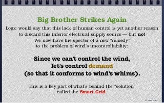 Big Brother Strikes Again
Logic would say that this lack of human control is yet another reason
to discard this inferior electrical supply source — but no!
We now have the specter of a new “remedy”
to the problem of wind's uncontrollability:
Since we can't control the wind,
let's control demand
(so that it conforms to wind's whims).
This is a key part of what’s behind the “solution”
called the Smart Grid.
© john droz, jr.
 