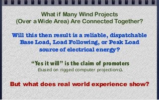 What if Many Wind Projects
(Over a Wide Area) Are Connected Together?
Will this then result is a reliable, dispatchable
Base Load, Load Following, or Peak Load
source of electrical energy?
“Yes it will” is the claim of promoters
(based on rigged computer projections).
But what does real world experience show?
 