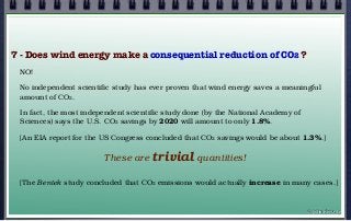 7 - Does wind energy make a consequential reduction of CO2 ?
NO!
No independent scientific study has ever proven that wind energy saves a meaningful
amount of CO2.
In fact, the most independent scientific study done (by the National Academy of
Sciences) says the U.S. CO2 savings by 2020 will amount to only 1.8%.
[An EIA report for the US Congress concluded that CO2 savings would be about 1.3%.]
These are trivial quantities!
[The Bentek study concluded that CO2 emissions would actually increase in many cases.]
© john droz, jr.
 