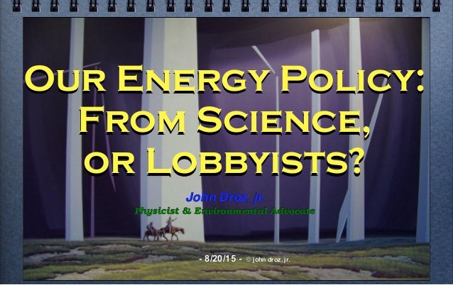 Our Energy Policy:
From Science,
or Lobbyists?
John Droz, jr.
Physicist & Environmental Advocate
- 8/20/15 - © john droz, ...