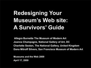 Redesigning Your
Museum’s Web site:
A Survivors’ Guide
Allegra Burnette The Museum of Modern Art
Joanna Champagne, National Gallery of Art, DC
Charlotte Sexton, The National Gallery, United Kingdom
Dana Mitroff Silvers, San Francisco Museum of Modern Art

Museums and the Web 2009
April 17, 2009
 