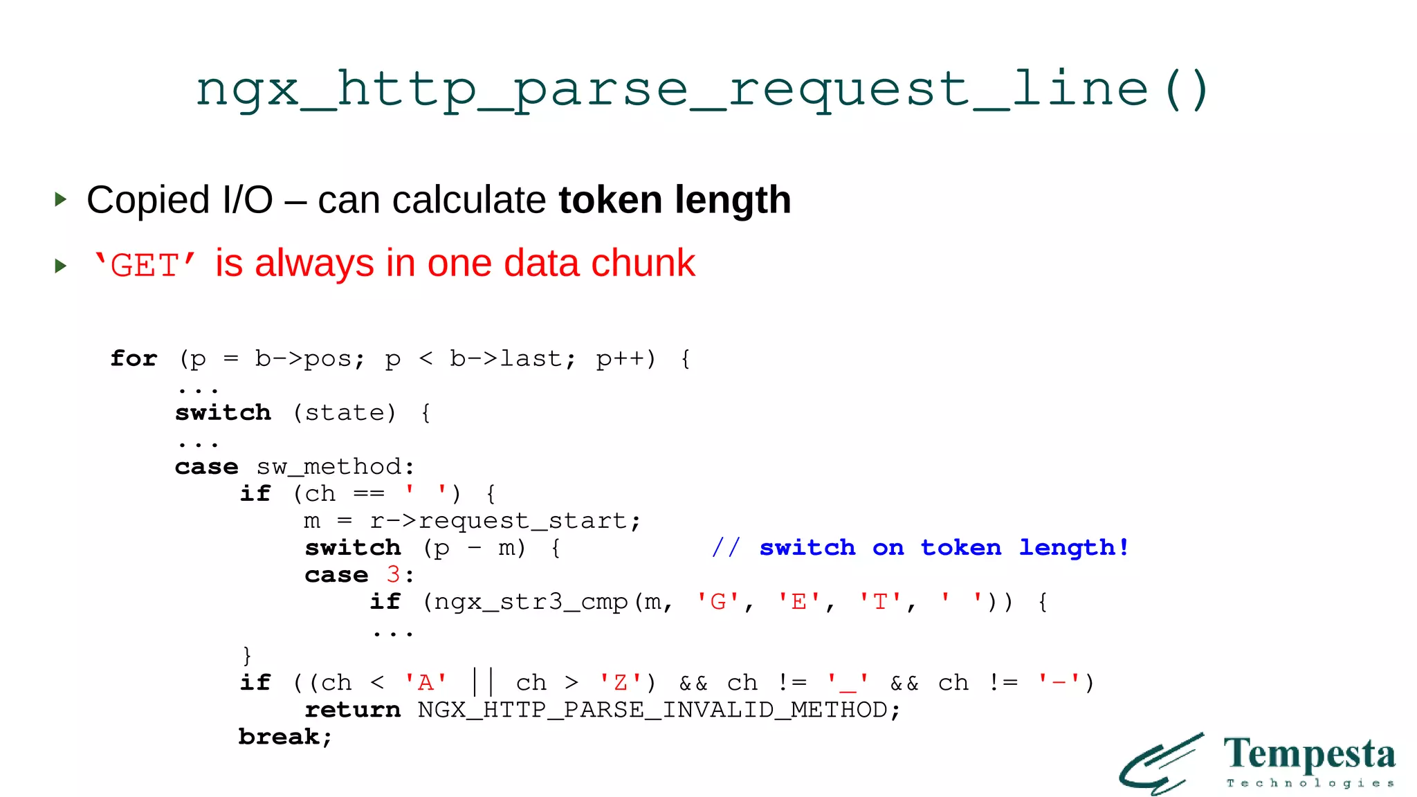 ngx_http_parse_request_line()
Copied I/O – can calculate token length
‘GET’ is always in one data chunk
for (p = b->pos; p < b->last; p++) {
...
switch (state) {
...
case sw_method:
if (ch == ' ') {
m = r->request_start;
switch (p - m) { // switch on token length!
case 3:
if (ngx_str3_cmp(m, 'G', 'E', 'T', ' ')) {
...
}
if ((ch < 'A' || ch > 'Z') && ch != '_' && ch != '-')
return NGX_HTTP_PARSE_INVALID_METHOD;
break;
 