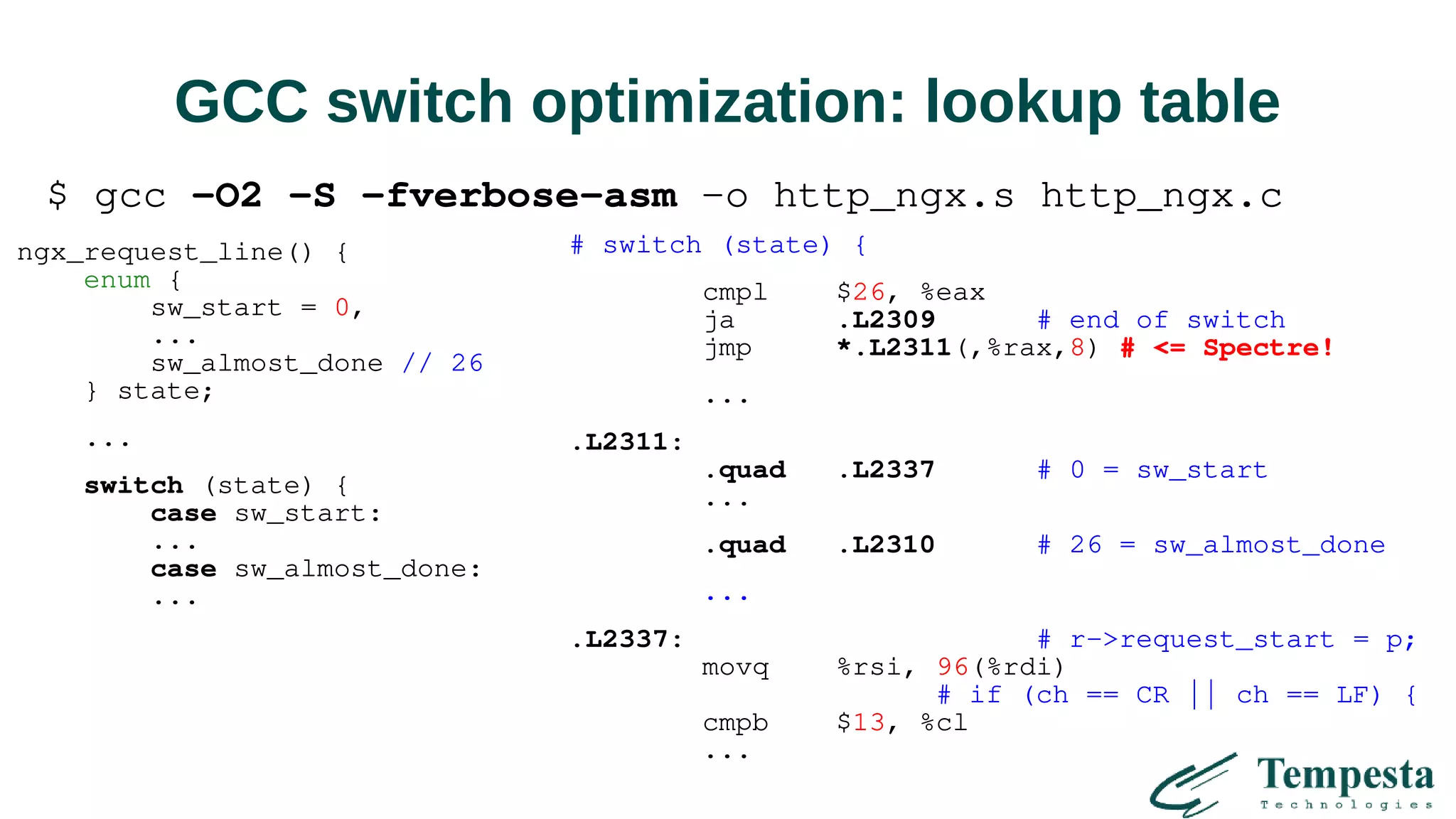 GCC switch optimization: lookup table
ngx_request_line() {
enum {
sw_start = 0,
...
sw_almost_done // 26
} state;
...
switch (state) {
case sw_start:
...
case sw_almost_done:
...
# switch (state) {
cmpl $26, %eax
ja .L2309 # end of switch
jmp *.L2311(,%rax,8) # <= Spectre!
...
.L2311:
.quad .L2337 # 0 = sw_start
...
.quad .L2310 # 26 = sw_almost_done
...
.L2337: # r->request_start = p;
movq %rsi, 96(%rdi)
# if (ch == CR || ch == LF) {
cmpb $13, %cl
...
$ gcc -O2 -S -fverbose-asm -o http_ngx.s http_ngx.c
 