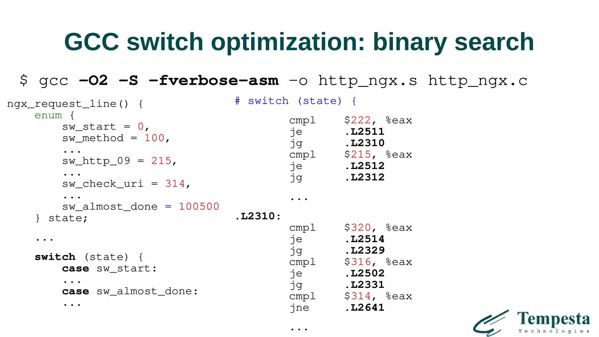 GCC switch optimization: binary search
ngx_request_line() {
enum {
sw_start = 0,
sw_method = 100,
...
sw_http_09 = 215,
...
sw_check_uri = 314,
...
sw_almost_done = 100500
} state;
...
switch (state) {
case sw_start:
...
case sw_almost_done:
...
# switch (state) {
cmpl $222, %eax
je .L2511
jg .L2310
cmpl $215, %eax
je .L2512
jg .L2312
...
.L2310:
cmpl $320, %eax
je .L2514
jg .L2329
cmpl $316, %eax
je .L2502
jg .L2331
cmpl $314, %eax
jne .L2641
...
$ gcc -O2 -S -fverbose-asm -o http_ngx.s http_ngx.c
 