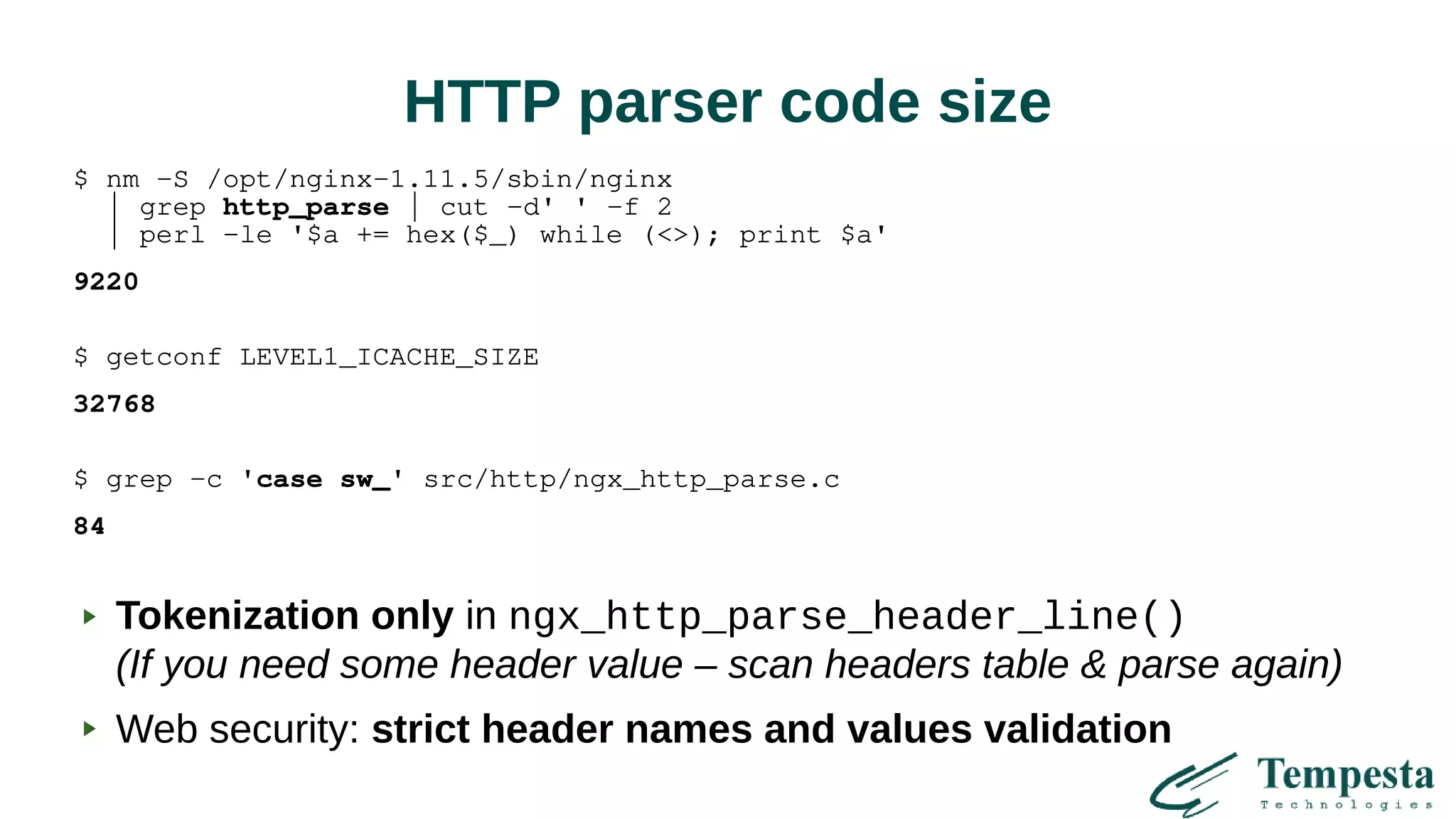 HTTP parser code size
$ nm -S /opt/nginx-1.11.5/sbin/nginx
| grep http_parse | cut -d' ' -f 2
| perl -le '$a += hex($_) while (<>); print $a'
9220
$ getconf LEVEL1_ICACHE_SIZE
32768
$ grep -c 'case sw_' src/http/ngx_http_parse.c
84
Tokenization only in ngx_http_parse_header_line()
(If you need some header value – scan headers table & parse again)
Web security: strict header names and values validation
 