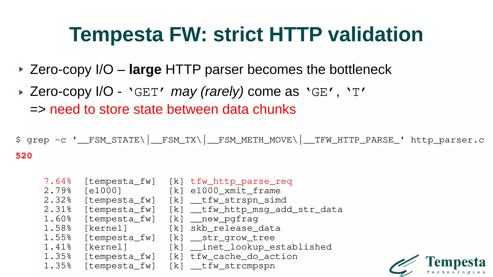 Tempesta FW: strict HTTP validation
Zero-copy I/O – large HTTP parser becomes the bottleneck
Zero-copy I/O - ‘GET’ may (rarely) come as ‘GE’, ‘T’
=> need to store state between data chunks
$ grep -c '__FSM_STATE|__FSM_TX|__FSM_METH_MOVE|__TFW_HTTP_PARSE_' http_parser.c
520
7.64% [tempesta_fw] [k] tfw_http_parse_req
2.79% [e1000] [k] e1000_xmit_frame
2.32% [tempesta_fw] [k] __tfw_strspn_simd
2.31% [tempesta_fw] [k] __tfw_http_msg_add_str_data
1.60% [tempesta_fw] [k] __new_pgfrag
1.58% [kernel] [k] skb_release_data
1.55% [tempesta_fw] [k] __str_grow_tree
1.41% [kernel] [k] __inet_lookup_established
1.35% [tempesta_fw] [k] tfw_cache_do_action
1.35% [tempesta_fw] [k] __tfw_strcmpspn
 