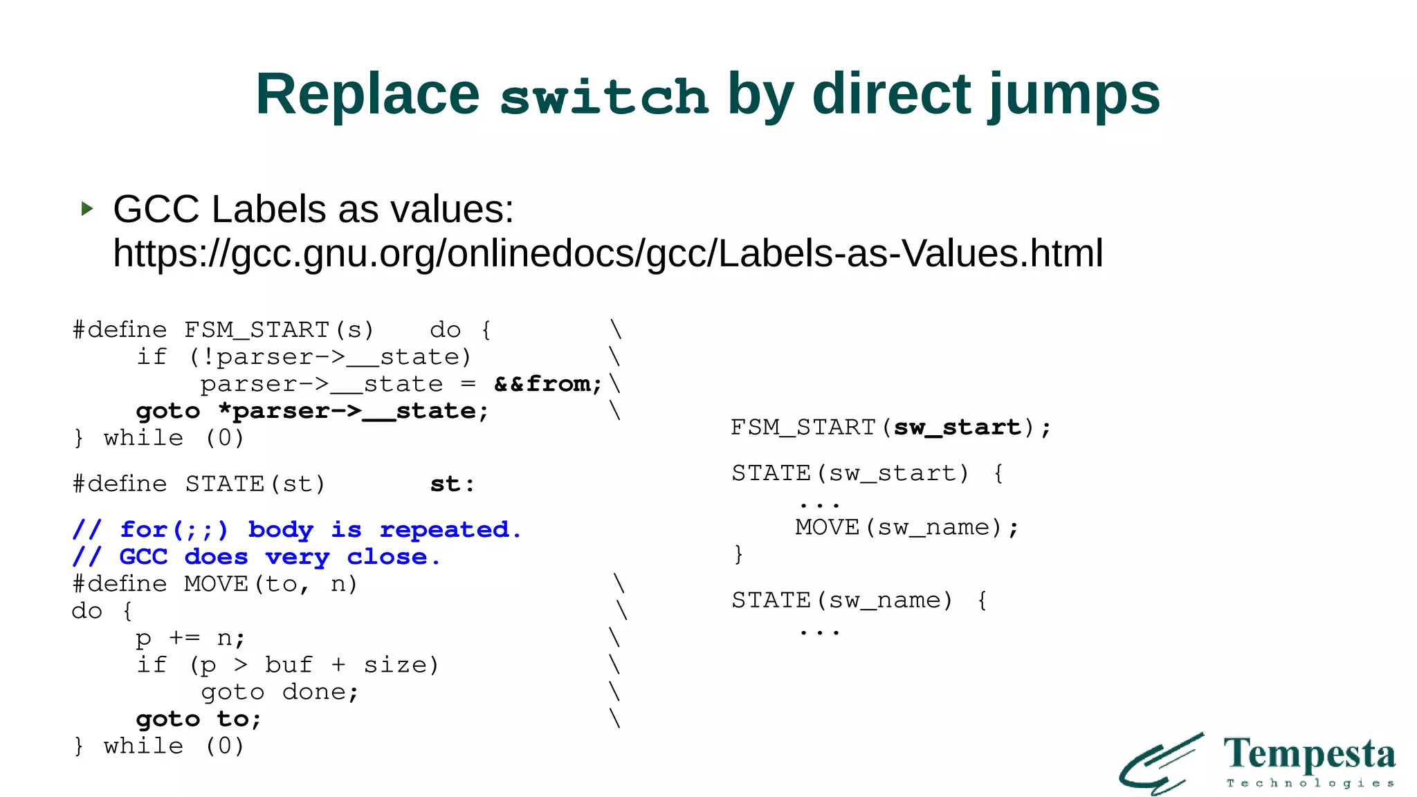 Replace switch by direct jumps
GCC Labels as values:
https://gcc.gnu.org/onlinedocs/gcc/Labels-as-Values.html
#define FSM_START(s) do { 
if (!parser->__state) 
parser->__state = &&from;
goto *parser->__state; 
} while (0)
#define STATE(st) st:
// for(;;) body is repeated.
// GCC does very close.
#define MOVE(to, n) 
do { 
p += n; 
if (p > buf + size) 
goto done; 
goto to; 
} while (0)
FSM_START(sw_start);
STATE(sw_start) {
...
MOVE(sw_name);
}
STATE(sw_name) {
...
 