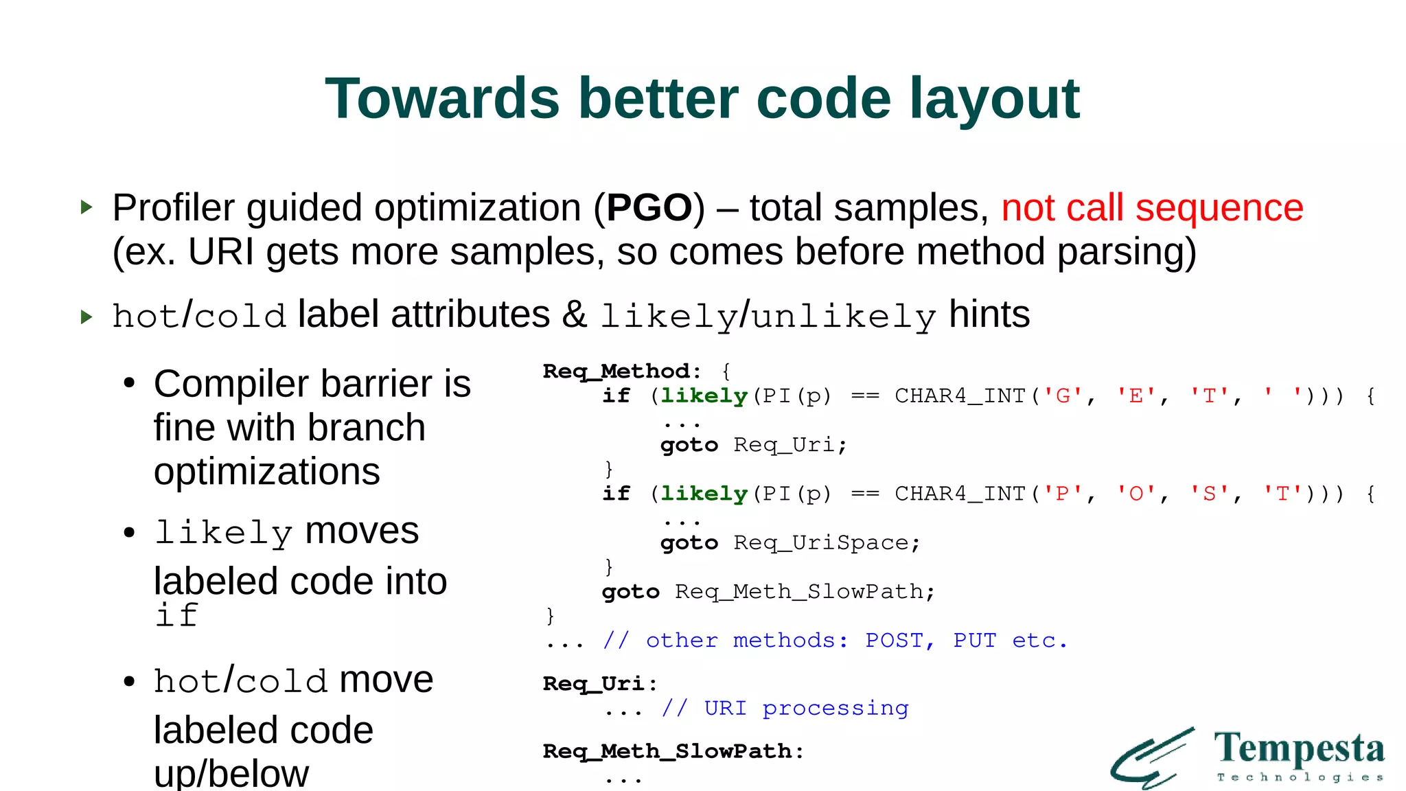 Towards better code layout
Profiler guided optimization (PGO) – total samples, not call sequence
(ex. URI gets more samples, so comes before method parsing)
hot/cold label attributes & likely/unlikely hints
●
Compiler barrier is
fine with branch
optimizations
● likely moves
labeled code into
if
● hot/cold move
labeled code
up/below
Req_Method: {
if (likely(PI(p) == CHAR4_INT('G', 'E', 'T', ' '))) {
...
goto Req_Uri;
}
if (likely(PI(p) == CHAR4_INT('P', 'O', 'S', 'T'))) {
...
goto Req_UriSpace;
}
goto Req_Meth_SlowPath;
}
... // other methods: POST, PUT etc.
Req_Uri:
... // URI processing
Req_Meth_SlowPath:
...
 