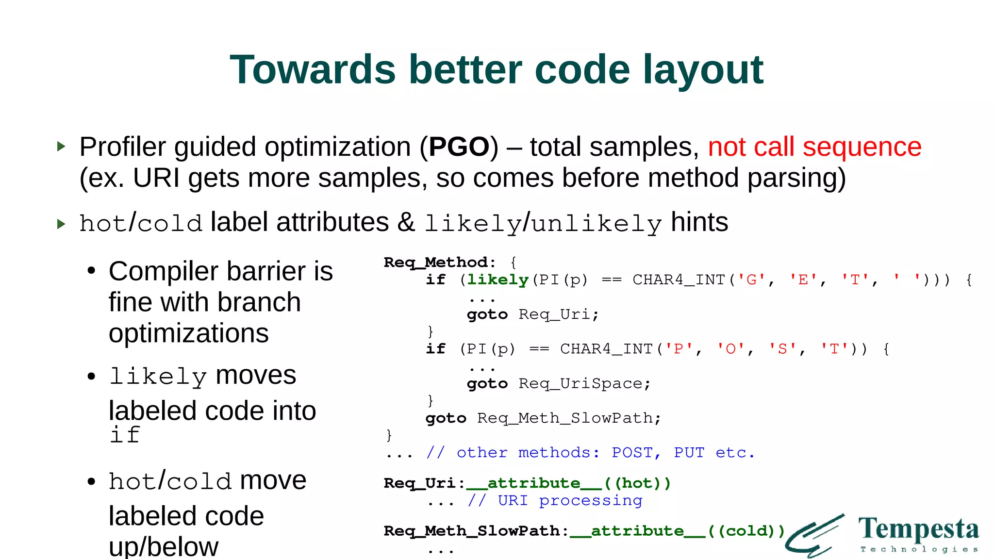 Towards better code layout
Profiler guided optimization (PGO) – total samples, not call sequence
(ex. URI gets more samples, so comes before method parsing)
hot/cold label attributes & likely/unlikely hints
●
Compiler barrier is
fine with branch
optimizations
● likely moves
labeled code into
if
● hot/cold move
labeled code
up/below
Req_Method: {
if (likely(PI(p) == CHAR4_INT('G', 'E', 'T', ' '))) {
...
goto Req_Uri;
}
if (PI(p) == CHAR4_INT('P', 'O', 'S', 'T')) {
...
goto Req_UriSpace;
}
goto Req_Meth_SlowPath;
}
... // other methods: POST, PUT etc.
Req_Uri:__attribute__((hot))
... // URI processing
Req_Meth_SlowPath:__attribute__((cold))
...
 