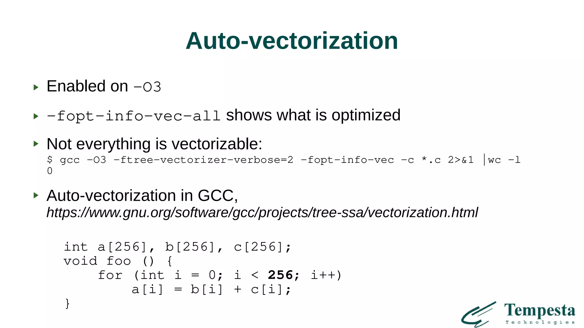 Auto-vectorization
Enabled on -O3
-fopt-info-vec-all shows what is optimized
Not everything is vectorizable:
$ gcc -O3 -ftree-vectorizer-verbose=2 -fopt-info-vec -c *.c 2>&1 |wc -l
0
Auto-vectorization in GCC,
https://www.gnu.org/software/gcc/projects/tree-ssa/vectorization.html
int a[256], b[256], c[256];
void foo () {
for (int i = 0; i < 256; i++)
a[i] = b[i] + c[i];
}
 
