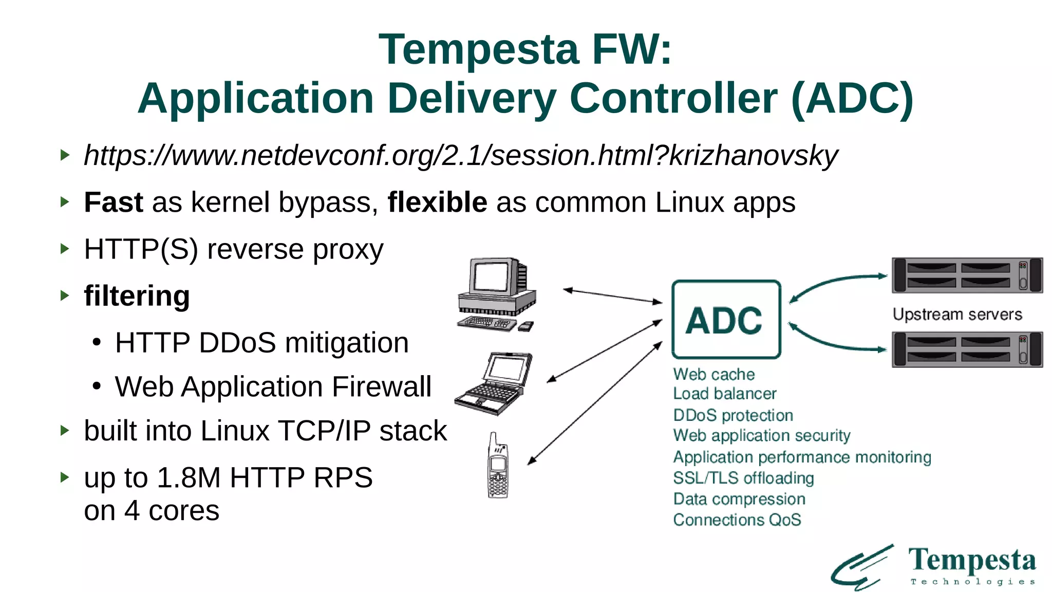 Tempesta FW:
Application Delivery Controller (ADC)
https://www.netdevconf.org/2.1/session.html?krizhanovsky
Fast as kernel bypass, flexible as common Linux apps
HTTP(S) reverse proxy
filtering
●
HTTP DDoS mitigation
●
Web Application Firewall
built into Linux TCP/IP stack
up to 1.8M HTTP RPS
on 4 cores
 