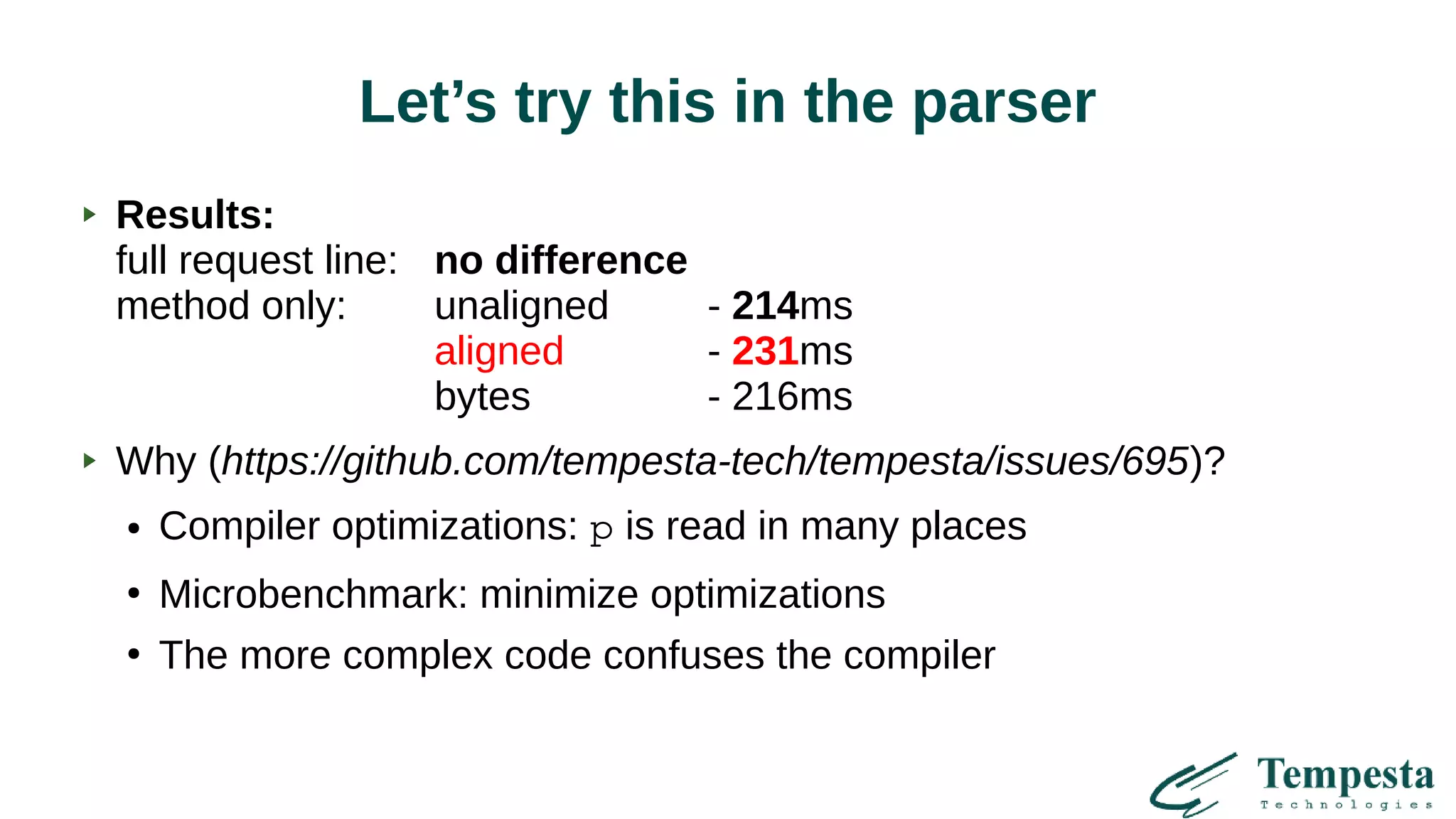 Let’s try this in the parser
Results:
full request line: no difference
method only: unaligned - 214ms
aligned - 231ms
bytes - 216ms
Why (https://github.com/tempesta-tech/tempesta/issues/695)?
● Compiler optimizations: p is read in many places
●
Microbenchmark: minimize optimizations
●
The more complex code confuses the compiler
 