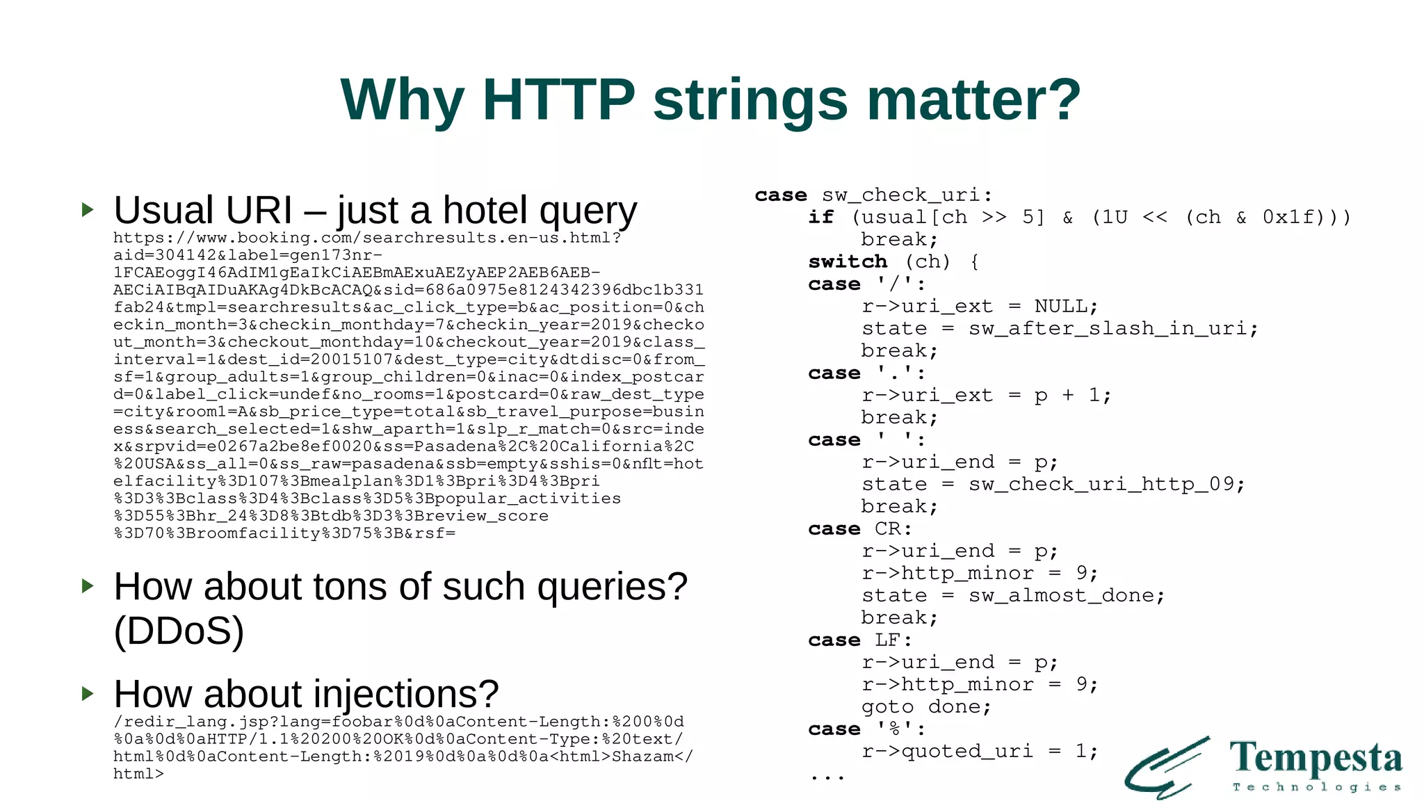 Why HTTP strings matter?
Usual URI – just a hotel queryhttps://www.booking.com/searchresults.en-us.html?
aid=304142&label=gen173nr-
1FCAEoggI46AdIM1gEaIkCiAEBmAExuAEZyAEP2AEB6AEB-
AECiAIBqAIDuAKAg4DkBcACAQ&sid=686a0975e8124342396dbc1b331
fab24&tmpl=searchresults&ac_click_type=b&ac_position=0&ch
eckin_month=3&checkin_monthday=7&checkin_year=2019&checko
ut_month=3&checkout_monthday=10&checkout_year=2019&class_
interval=1&dest_id=20015107&dest_type=city&dtdisc=0&from_
sf=1&group_adults=1&group_children=0&inac=0&index_postcar
d=0&label_click=undef&no_rooms=1&postcard=0&raw_dest_type
=city&room1=A&sb_price_type=total&sb_travel_purpose=busin
ess&search_selected=1&shw_aparth=1&slp_r_match=0&src=inde
x&srpvid=e0267a2be8ef0020&ss=Pasadena%2C%20California%2C
%20USA&ss_all=0&ss_raw=pasadena&ssb=empty&sshis=0&nflt=hot
elfacility%3D107%3Bmealplan%3D1%3Bpri%3D4%3Bpri
%3D3%3Bclass%3D4%3Bclass%3D5%3Bpopular_activities
%3D55%3Bhr_24%3D8%3Btdb%3D3%3Breview_score
%3D70%3Broomfacility%3D75%3B&rsf=
How about tons of such queries?
(DDoS)
How about injections?/redir_lang.jsp?lang=foobar%0d%0aContent-Length:%200%0d
%0a%0d%0aHTTP/1.1%20200%20OK%0d%0aContent-Type:%20text/
html%0d%0aContent-Length:%2019%0d%0a%0d%0a<html>Shazam</
html>
case sw_check_uri:
if (usual[ch >> 5] & (1U << (ch & 0x1f)))
break;
switch (ch) {
case '/':
r->uri_ext = NULL;
state = sw_after_slash_in_uri;
break;
case '.':
r->uri_ext = p + 1;
break;
case ' ':
r->uri_end = p;
state = sw_check_uri_http_09;
break;
case CR:
r->uri_end = p;
r->http_minor = 9;
state = sw_almost_done;
break;
case LF:
r->uri_end = p;
r->http_minor = 9;
goto done;
case '%':
r->quoted_uri = 1;
...
 