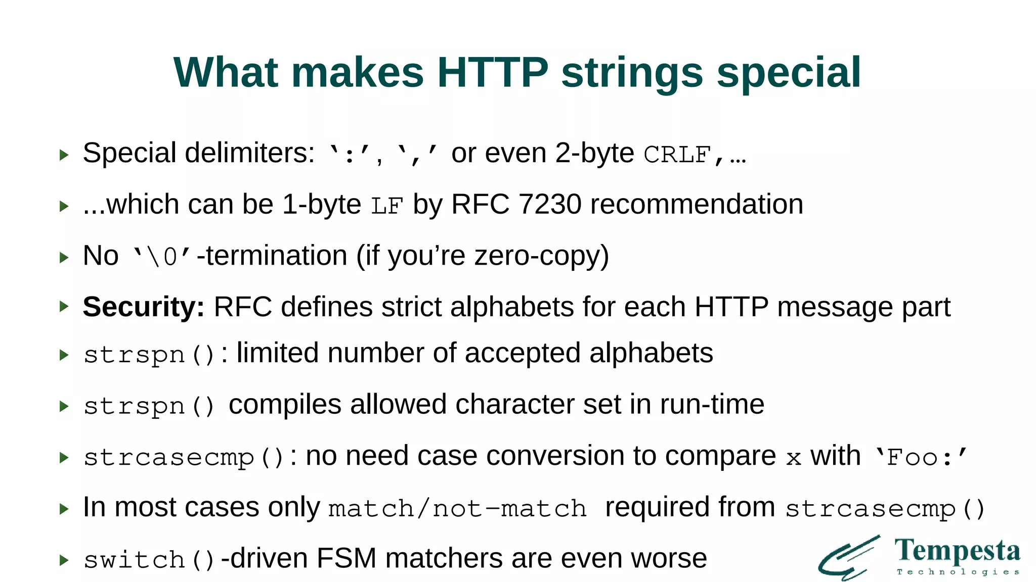 What makes HTTP strings special
Special delimiters: ‘:’, ‘,’ or even 2-byte CRLF,…
...which can be 1-byte LF by RFC 7230 recommendation
No ‘0’-termination (if you’re zero-copy)
Security: RFC defines strict alphabets for each HTTP message part
strspn(): limited number of accepted alphabets
strspn() compiles allowed character set in run-time
strcasecmp(): no need case conversion to compare x with ‘Foo:’
In most cases only match/not-match required from strcasecmp()
switch()-driven FSM matchers are even worse
 