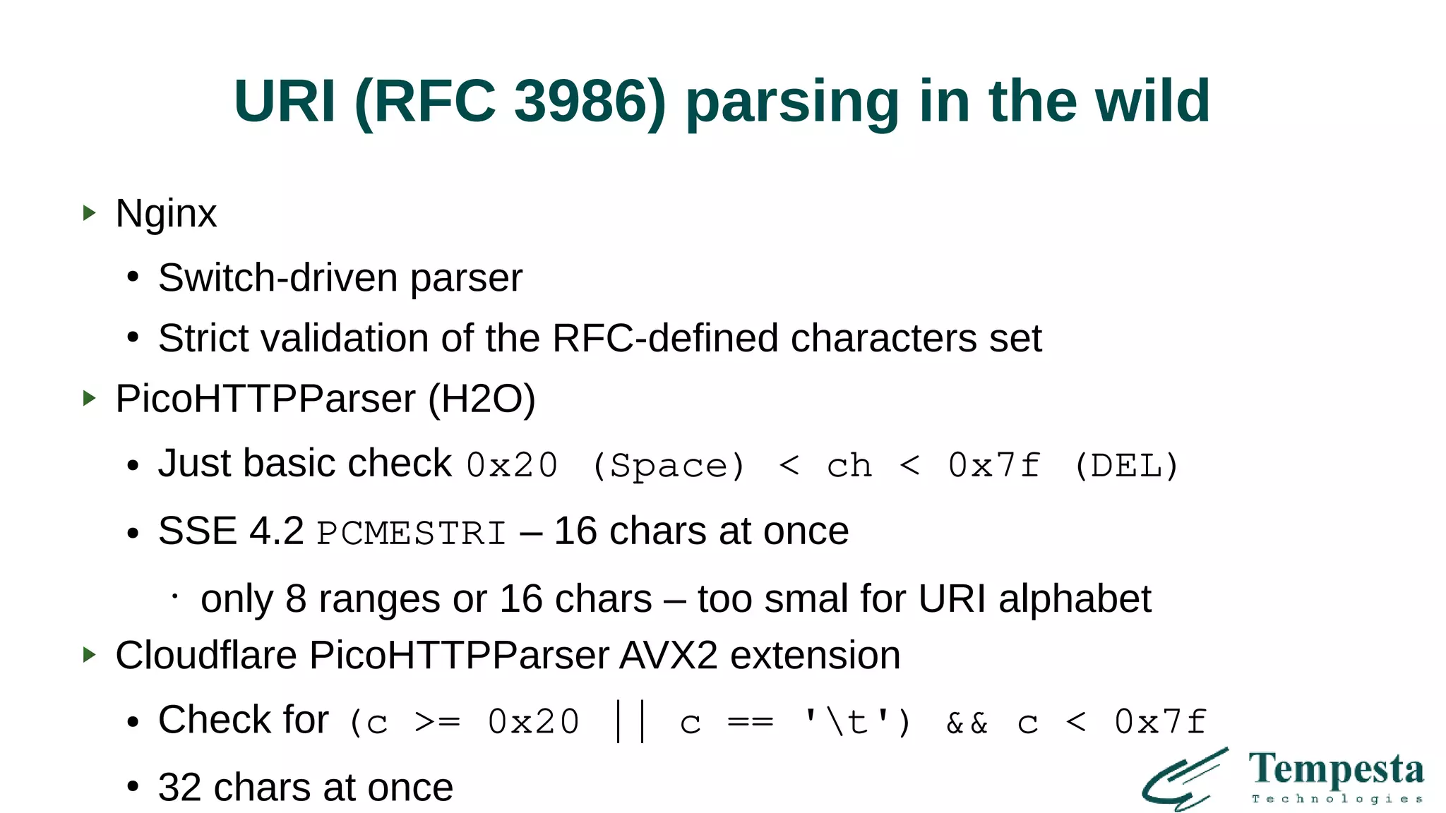 URI (RFC 3986) parsing in the wild
Nginx
●
Switch-driven parser
●
Strict validation of the RFC-defined characters set
PicoHTTPParser (H2O)
● Just basic check 0x20 (Space) < ch < 0x7f (DEL)
● SSE 4.2 PCMESTRI – 16 chars at once
•
only 8 ranges or 16 chars – too smal for URI alphabet
Cloudflare PicoHTTPParser AVX2 extension
● Check for (c >= 0x20 || c == 't') && c < 0x7f
●
32 chars at once
 