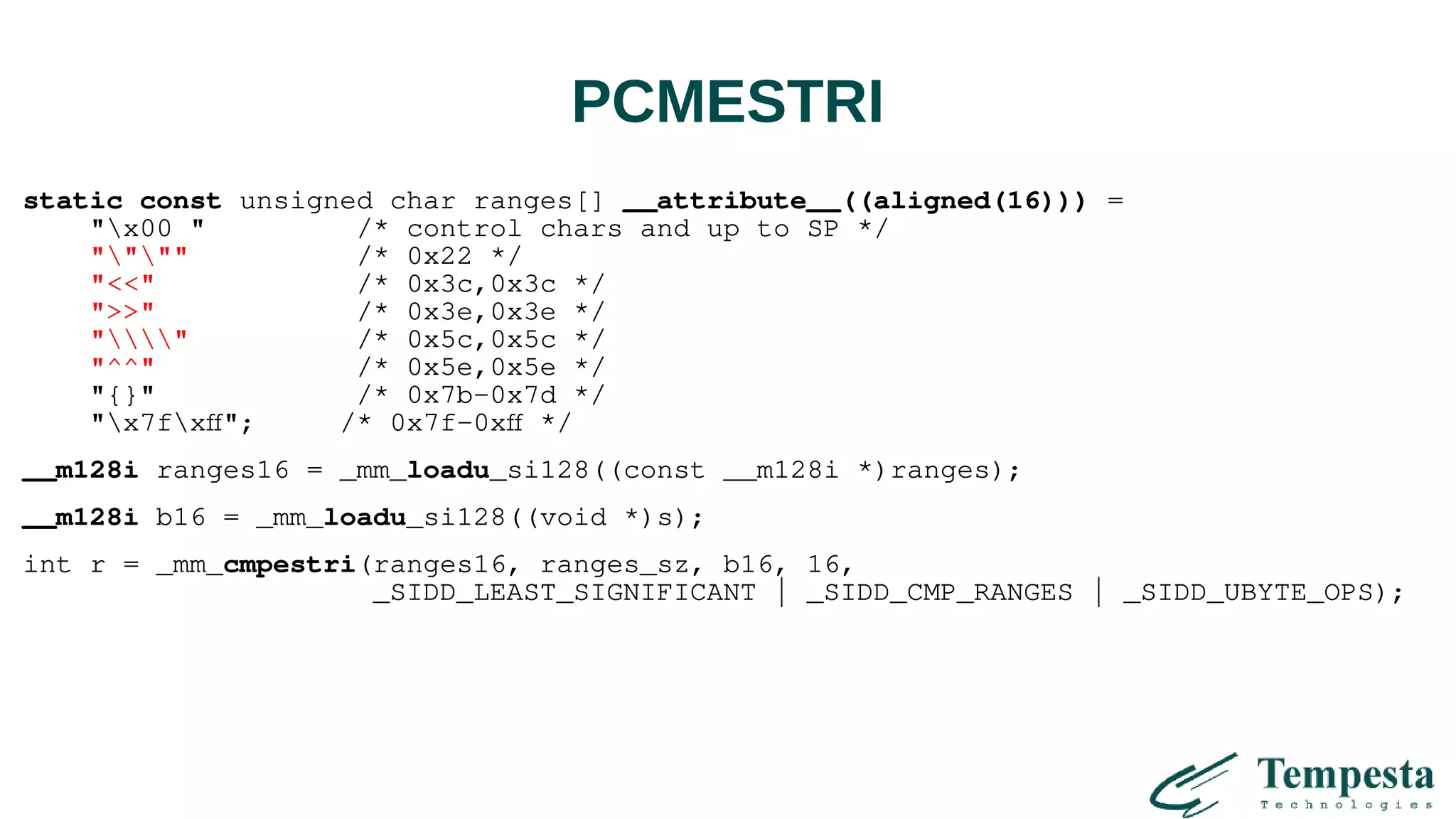 PCMESTRI
static const unsigned char ranges[] __attribute__((aligned(16))) =
"x00 " /* control chars and up to SP */
"""" /* 0x22 */
"<<" /* 0x3c,0x3c */
">>" /* 0x3e,0x3e */
"" /* 0x5c,0x5c */
"^^" /* 0x5e,0x5e */
"{}" /* 0x7b-0x7d */
"x7fxff"; /* 0x7f-0xff */
__m128i ranges16 = _mm_loadu_si128((const __m128i *)ranges);
__m128i b16 = _mm_loadu_si128((void *)s);
int r = _mm_cmpestri(ranges16, ranges_sz, b16, 16,
_SIDD_LEAST_SIGNIFICANT | _SIDD_CMP_RANGES | _SIDD_UBYTE_OPS);
 