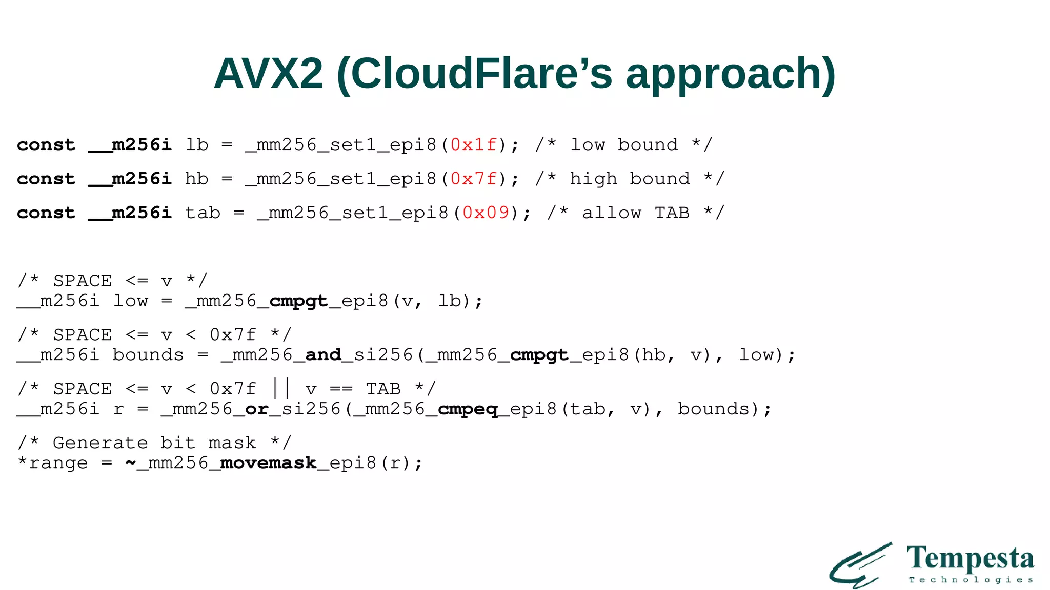 AVX2 (CloudFlare’s approach)
const __m256i lb = _mm256_set1_epi8(0x1f); /* low bound */
const __m256i hb = _mm256_set1_epi8(0x7f); /* high bound */
const __m256i tab = _mm256_set1_epi8(0x09); /* allow TAB */
/* SPACE <= v */
__m256i low = _mm256_cmpgt_epi8(v, lb);
/* SPACE <= v < 0x7f */
__m256i bounds = _mm256_and_si256(_mm256_cmpgt_epi8(hb, v), low);
/* SPACE <= v < 0x7f || v == TAB */
__m256i r = _mm256_or_si256(_mm256_cmpeq_epi8(tab, v), bounds);
/* Generate bit mask */
*range = ~_mm256_movemask_epi8(r);
 