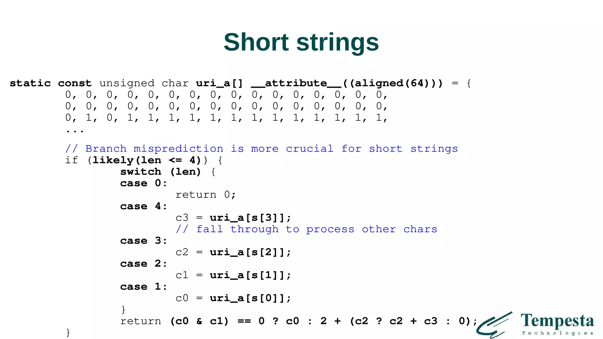 Short strings
static const unsigned char uri_a[] __attribute__((aligned(64))) = {
0, 0, 0, 0, 0, 0, 0, 0, 0, 0, 0, 0, 0, 0, 0, 0,
0, 0, 0, 0, 0, 0, 0, 0, 0, 0, 0, 0, 0, 0, 0, 0,
0, 1, 0, 1, 1, 1, 1, 1, 1, 1, 1, 1, 1, 1, 1, 1,
...
// Branch misprediction is more crucial for short strings
if (likely(len <= 4)) {
switch (len) {
case 0:
return 0;
case 4:
c3 = uri_a[s[3]];
// fall through to process other chars
case 3:
c2 = uri_a[s[2]];
case 2:
c1 = uri_a[s[1]];
case 1:
c0 = uri_a[s[0]];
}
return (c0 & c1) == 0 ? c0 : 2 + (c2 ? c2 + c3 : 0);
}
 