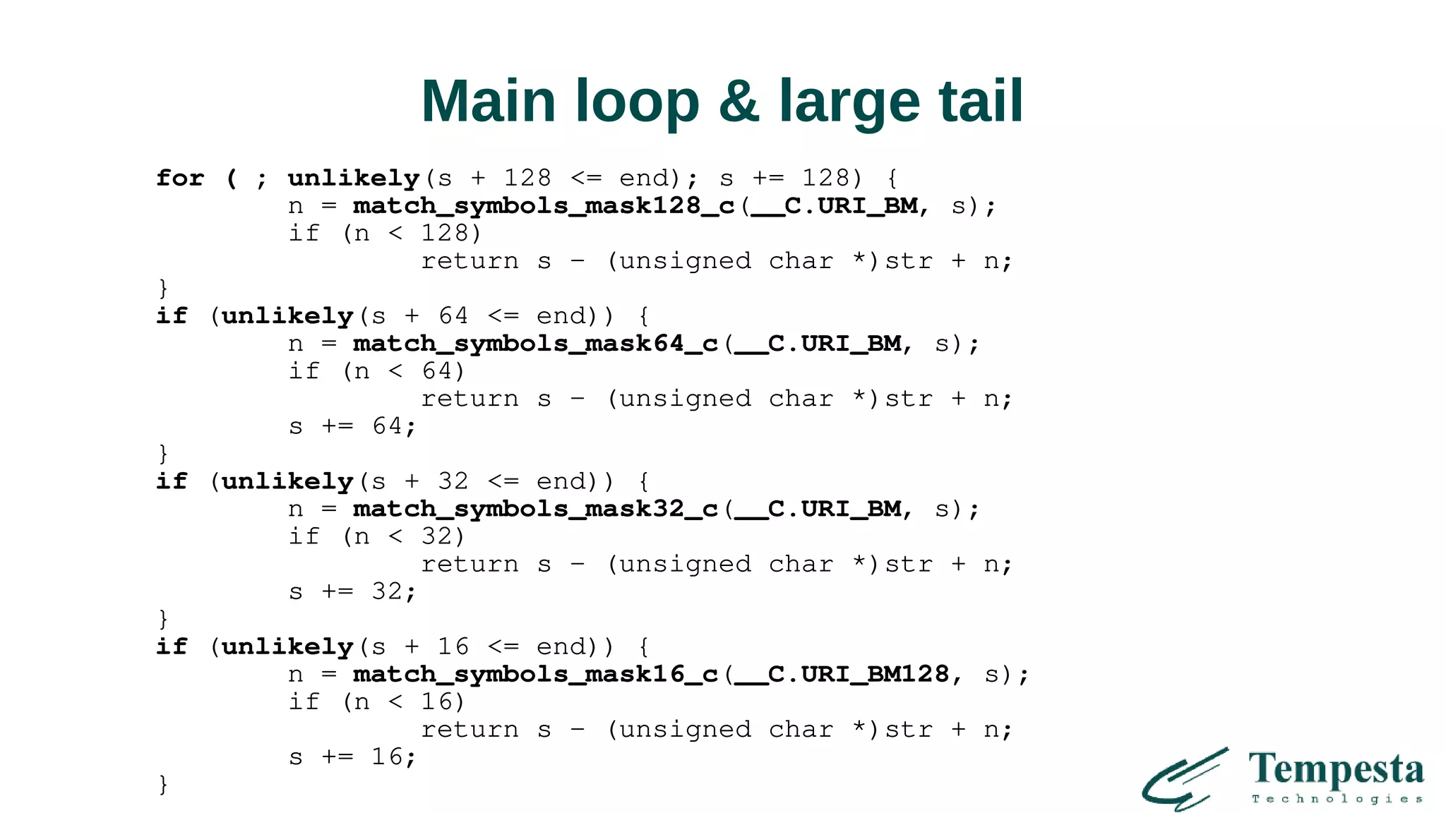 Main loop & large tail
for ( ; unlikely(s + 128 <= end); s += 128) {
n = match_symbols_mask128_c(__C.URI_BM, s);
if (n < 128)
return s - (unsigned char *)str + n;
}
if (unlikely(s + 64 <= end)) {
n = match_symbols_mask64_c(__C.URI_BM, s);
if (n < 64)
return s - (unsigned char *)str + n;
s += 64;
}
if (unlikely(s + 32 <= end)) {
n = match_symbols_mask32_c(__C.URI_BM, s);
if (n < 32)
return s - (unsigned char *)str + n;
s += 32;
}
if (unlikely(s + 16 <= end)) {
n = match_symbols_mask16_c(__C.URI_BM128, s);
if (n < 16)
return s - (unsigned char *)str + n;
s += 16;
}
 