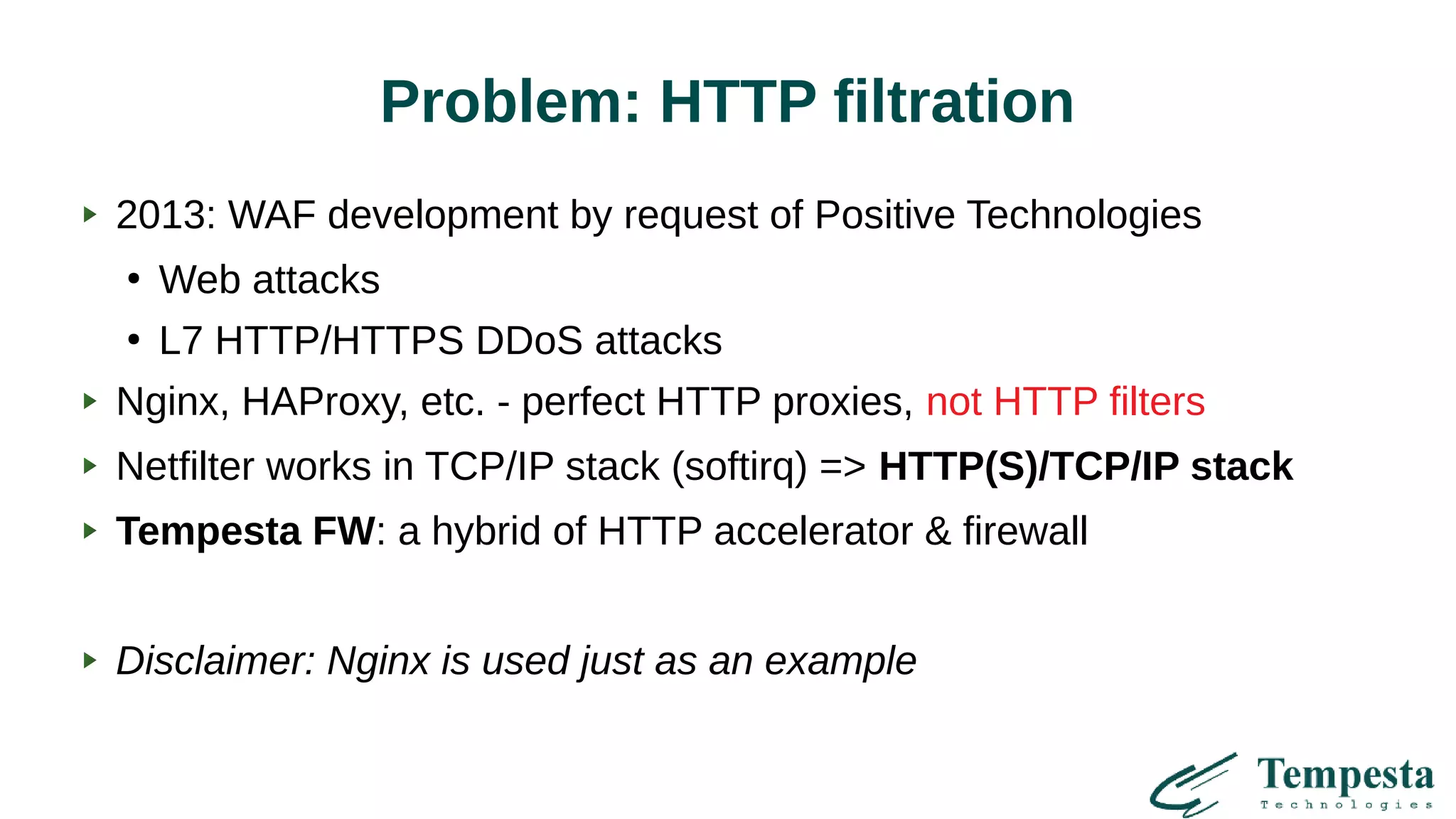 Problem: HTTP filtration
2013: WAF development by request of Positive Technologies
●
Web attacks
●
L7 HTTP/HTTPS DDoS attacks
Nginx, HAProxy, etc. - perfect HTTP proxies, not HTTP filters
Netfilter works in TCP/IP stack (softirq) => HTTP(S)/TCP/IP stack
Tempesta FW: a hybrid of HTTP accelerator & firewall
Disclaimer: Nginx is used just as an example
 