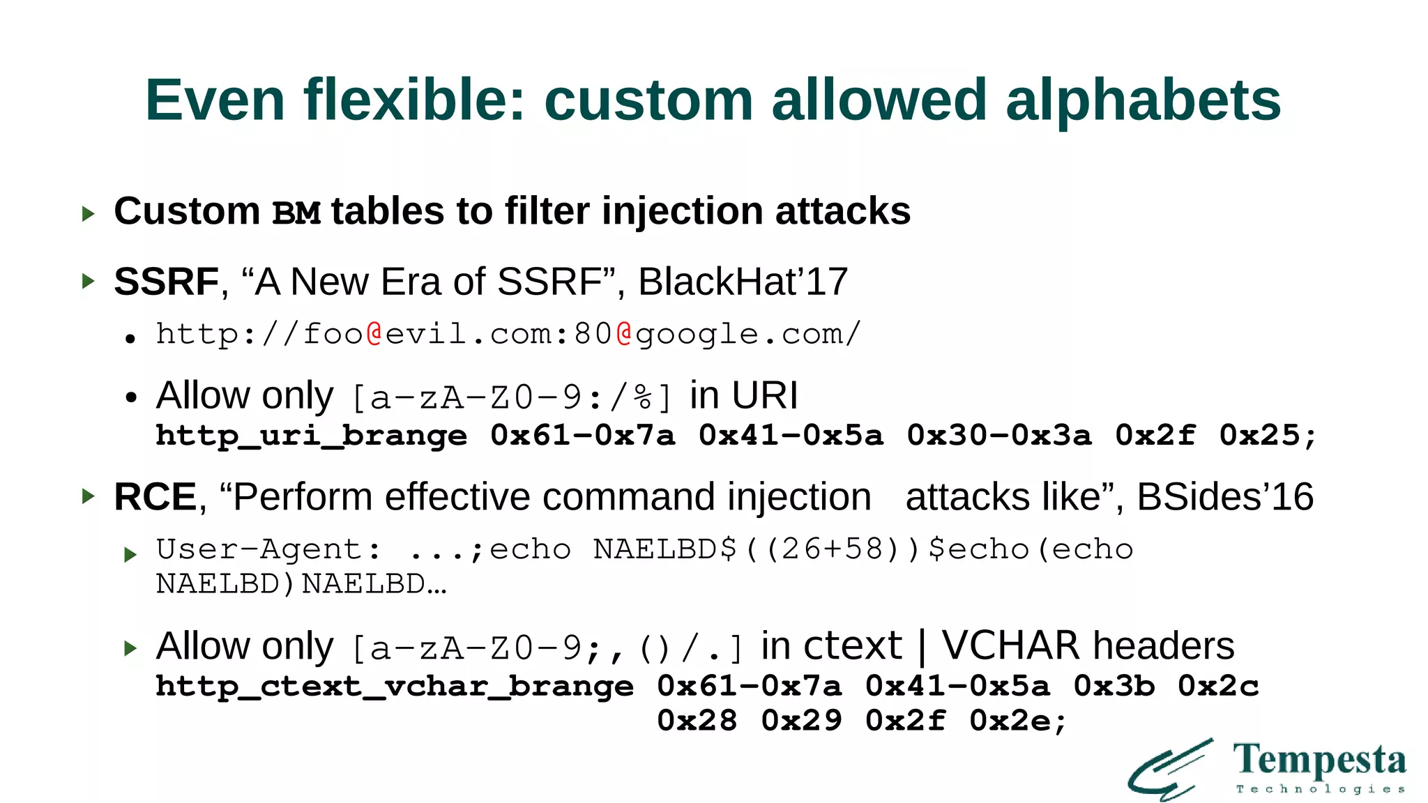 Even flexible: custom allowed alphabets
Custom BM tables to filter injection attacks
SSRF, “A New Era of SSRF”, BlackHat’17
● http://foo@evil.com:80@google.com/
● Allow only [a-zA-Z0-9:/%] in URI
http_uri_brange 0x61-0x7a 0x41-0x5a 0x30-0x3a 0x2f 0x25;
RCE, “Perform effective command injection attacks like”, BSides’16
User-Agent: ...;echo NAELBD$((26+58))$echo(echo
NAELBD)NAELBD…
Allow only [a-zA-Z0-9;,()/.] in ctext | VCHAR headers
http_ctext_vchar_brange 0x61-0x7a 0x41-0x5a 0x3b 0x2c
0x28 0x29 0x2f 0x2e;
 