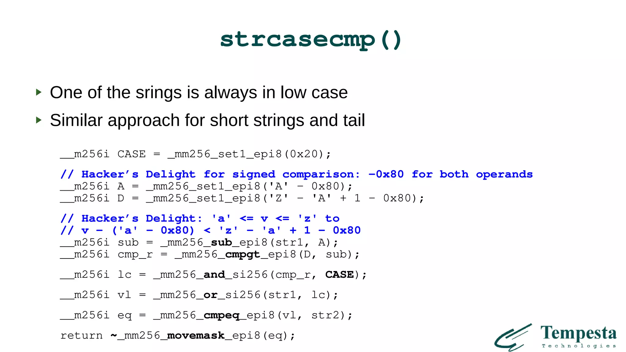 strcasecmp()
One of the srings is always in low case
Similar approach for short strings and tail
__m256i CASE = _mm256_set1_epi8(0x20);
// Hacker’s Delight for signed comparison: -0x80 for both operands
__m256i A = _mm256_set1_epi8('A' – 0x80);
__m256i D = _mm256_set1_epi8('Z' - 'A' + 1 – 0x80);
// Hacker’s Delight: 'a' <= v <= 'z' to
// v - ('a' – 0x80) < 'z' - 'a' + 1 - 0x80
__m256i sub = _mm256_sub_epi8(str1, A);
__m256i cmp_r = _mm256_cmpgt_epi8(D, sub);
__m256i lc = _mm256_and_si256(cmp_r, CASE);
__m256i vl = _mm256_or_si256(str1, lc);
__m256i eq = _mm256_cmpeq_epi8(vl, str2);
return ~_mm256_movemask_epi8(eq);
 
