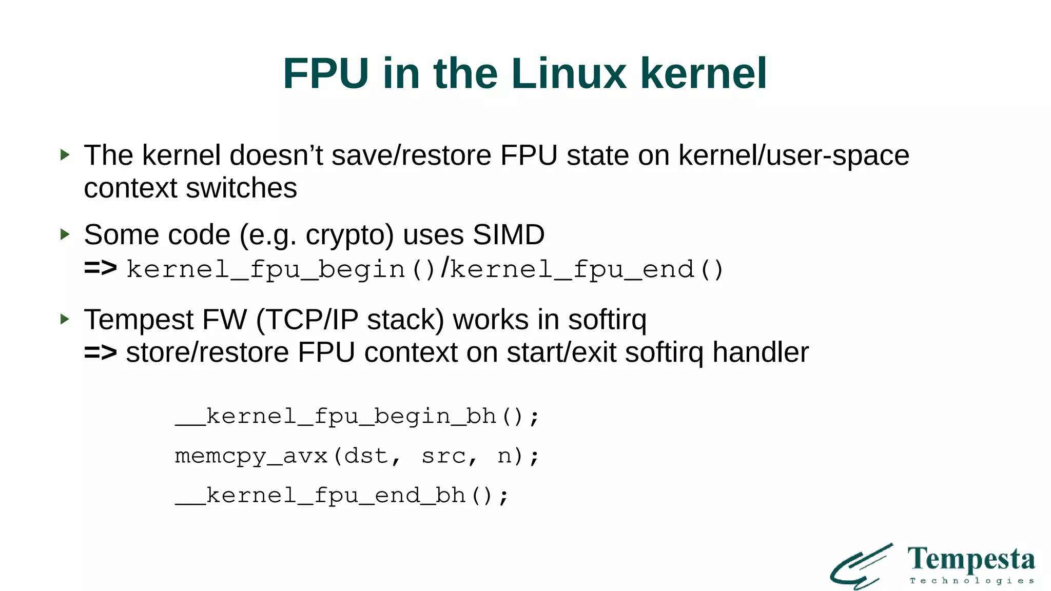FPU in the Linux kernel
The kernel doesn’t save/restore FPU state on kernel/user-space
context switches
Some code (e.g. crypto) uses SIMD
=> kernel_fpu_begin()/kernel_fpu_end()
Tempest FW (TCP/IP stack) works in softirq
=> store/restore FPU context on start/exit softirq handler
__kernel_fpu_begin_bh();
memcpy_avx(dst, src, n);
__kernel_fpu_end_bh();
 