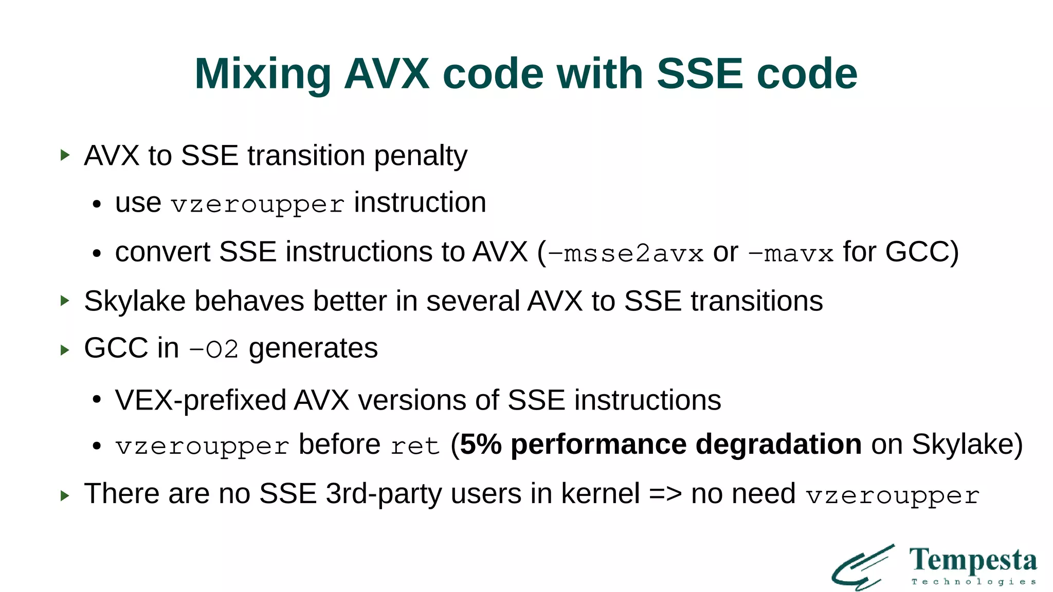 Mixing AVX code with SSE code
AVX to SSE transition penalty
● use vzeroupper instruction
● convert SSE instructions to AVX (-msse2avx or -mavx for GCC)
Skylake behaves better in several AVX to SSE transitions
GCC in -O2 generates
●
VEX-prefixed AVX versions of SSE instructions
● vzeroupper before ret (5% performance degradation on Skylake)
There are no SSE 3rd-party users in kernel => no need vzeroupper
 