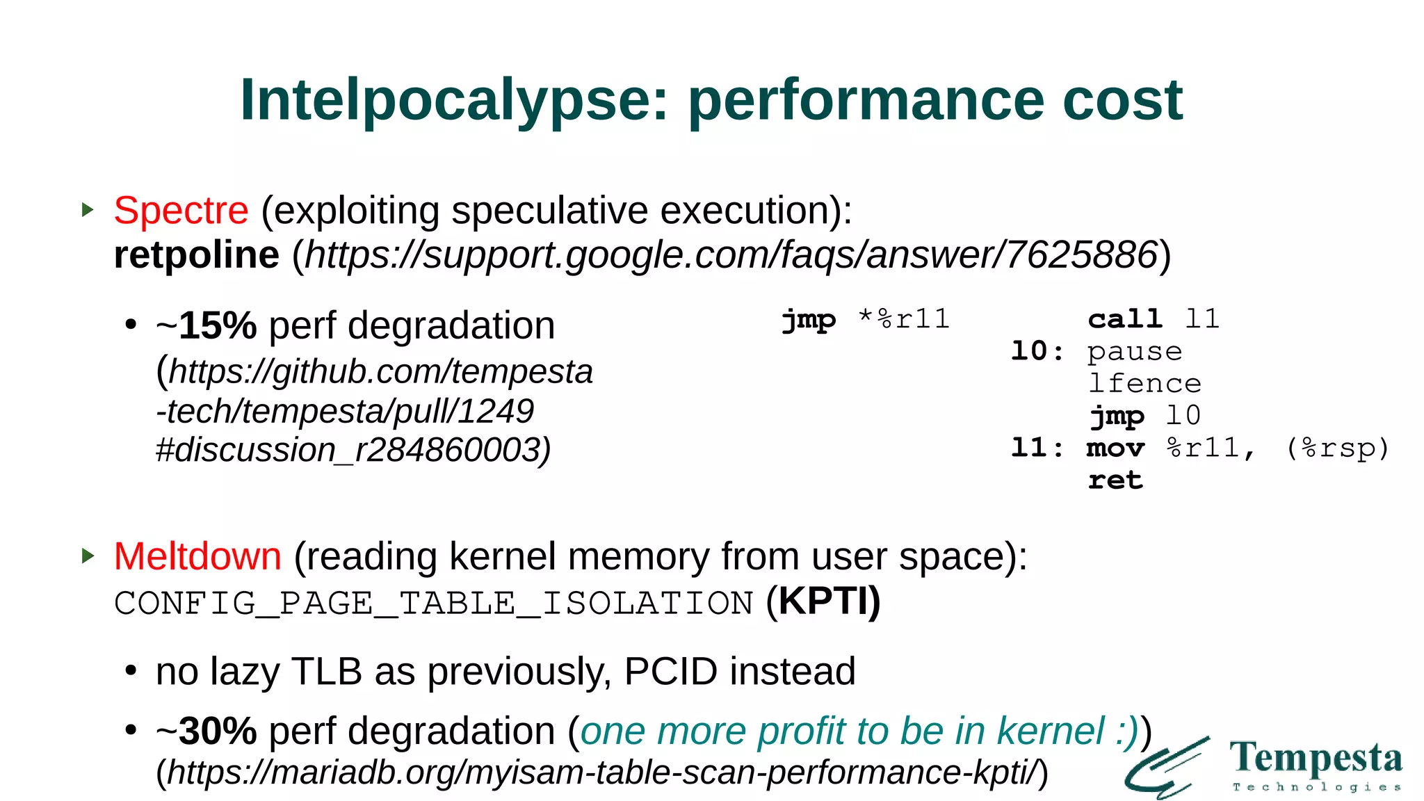 Intelpocalypse: performance cost
Spectre (exploiting speculative execution):
retpoline (https://support.google.com/faqs/answer/7625886)
●
~15% perf degradation
(https://github.com/tempesta
-tech/tempesta/pull/1249
#discussion_r284860003)
Meltdown (reading kernel memory from user space):
CONFIG_PAGE_TABLE_ISOLATION (KPTI)
●
no lazy TLB as previously, PCID instead
●
~30% perf degradation (one more profit to be in kernel :))
(https://mariadb.org/myisam-table-scan-performance-kpti/)
jmp *%r11 call l1
l0: pause
lfence
jmp l0
l1: mov %r11, (%rsp)
ret
 