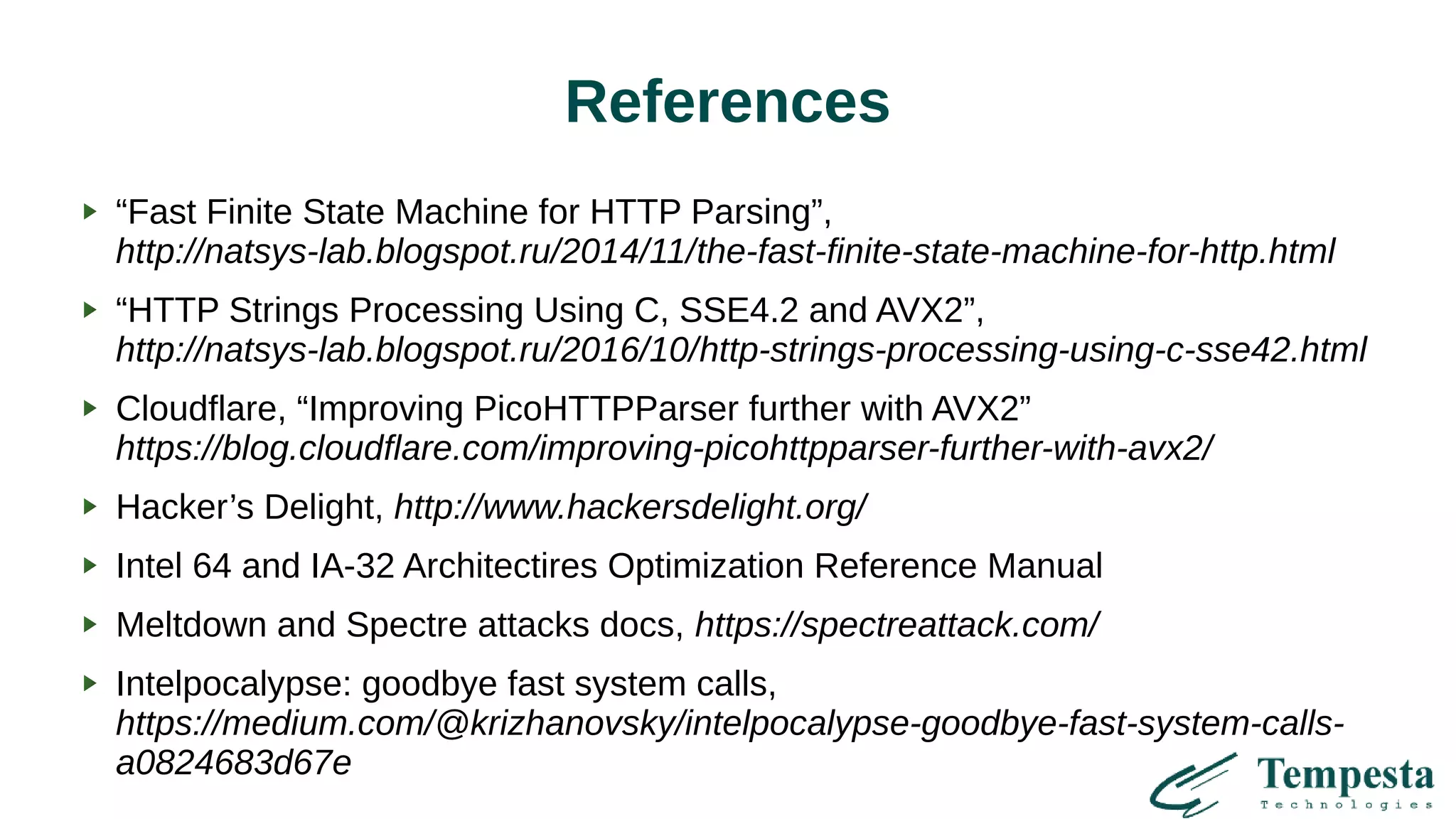 References
“Fast Finite State Machine for HTTP Parsing”,
http://natsys-lab.blogspot.ru/2014/11/the-fast-finite-state-machine-for-http.html
“HTTP Strings Processing Using C, SSE4.2 and AVX2”,
http://natsys-lab.blogspot.ru/2016/10/http-strings-processing-using-c-sse42.html
Cloudflare, “Improving PicoHTTPParser further with AVX2”
https://blog.cloudflare.com/improving-picohttpparser-further-with-avx2/
Hacker’s Delight, http://www.hackersdelight.org/
Intel 64 and IA-32 Architectires Optimization Reference Manual
Meltdown and Spectre attacks docs, https://spectreattack.com/
Intelpocalypse: goodbye fast system calls,
https://medium.com/@krizhanovsky/intelpocalypse-goodbye-fast-system-calls-
a0824683d67e
 