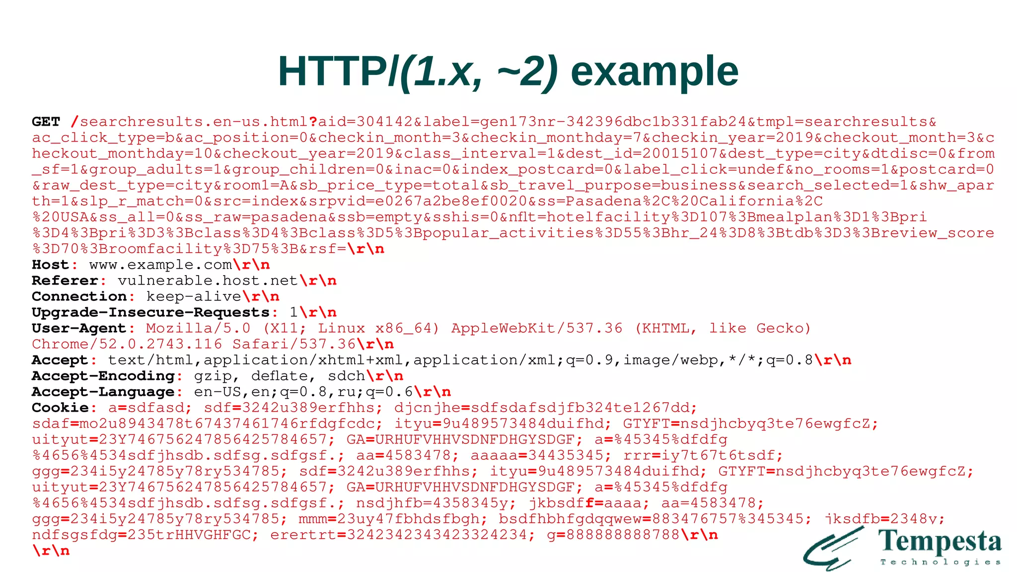 HTTP/(1.x, ~2) example
GET /searchresults.en-us.html?aid=304142&label=gen173nr-342396dbc1b331fab24&tmpl=searchresults&
ac_click_type=b&ac_position=0&checkin_month=3&checkin_monthday=7&checkin_year=2019&checkout_month=3&c
heckout_monthday=10&checkout_year=2019&class_interval=1&dest_id=20015107&dest_type=city&dtdisc=0&from
_sf=1&group_adults=1&group_children=0&inac=0&index_postcard=0&label_click=undef&no_rooms=1&postcard=0
&raw_dest_type=city&room1=A&sb_price_type=total&sb_travel_purpose=business&search_selected=1&shw_apar
th=1&slp_r_match=0&src=index&srpvid=e0267a2be8ef0020&ss=Pasadena%2C%20California%2C
%20USA&ss_all=0&ss_raw=pasadena&ssb=empty&sshis=0&nflt=hotelfacility%3D107%3Bmealplan%3D1%3Bpri
%3D4%3Bpri%3D3%3Bclass%3D4%3Bclass%3D5%3Bpopular_activities%3D55%3Bhr_24%3D8%3Btdb%3D3%3Breview_score
%3D70%3Broomfacility%3D75%3B&rsf=rn
Host: www.example.comrn
Referer: vulnerable.host.netrn
Connection: keep-alivern
Upgrade-Insecure-Requests: 1rn
User-Agent: Mozilla/5.0 (X11; Linux x86_64) AppleWebKit/537.36 (KHTML, like Gecko)
Chrome/52.0.2743.116 Safari/537.36rn
Accept: text/html,application/xhtml+xml,application/xml;q=0.9,image/webp,*/*;q=0.8rn
Accept-Encoding: gzip, deflate, sdchrn
Accept-Language: en-US,en;q=0.8,ru;q=0.6rn
Cookie: a=sdfasd; sdf=3242u389erfhhs; djcnjhe=sdfsdafsdjfb324te1267dd;
sdaf=mo2u8943478t67437461746rfdgfcdc; ityu=9u489573484duifhd; GTYFT=nsdjhcbyq3te76ewgfcZ;
uityut=23Y746756247856425784657; GA=URHUFVHHVSDNFDHGYSDGF; a=%45345%dfdfg
%4656%4534sdfjhsdb.sdfsg.sdfgsf.; aa=4583478; aaaaa=34435345; rrr=iy7t67t6tsdf;
ggg=234i5y24785y78ry534785; sdf=3242u389erfhhs; ityu=9u489573484duifhd; GTYFT=nsdjhcbyq3te76ewgfcZ;
uityut=23Y746756247856425784657; GA=URHUFVHHVSDNFDHGYSDGF; a=%45345%dfdfg
%4656%4534sdfjhsdb.sdfsg.sdfgsf.; nsdjhfb=4358345y; jkbsdff=aaaa; aa=4583478;
ggg=234i5y24785y78ry534785; mmm=23uy47fbhdsfbgh; bsdfhbhfgdqqwew=883476757%345345; jksdfb=2348y;
ndfsgsfdg=235trHHVGHFGC; erertrt=3242342343423324234; g=888888888788rn
rn
 