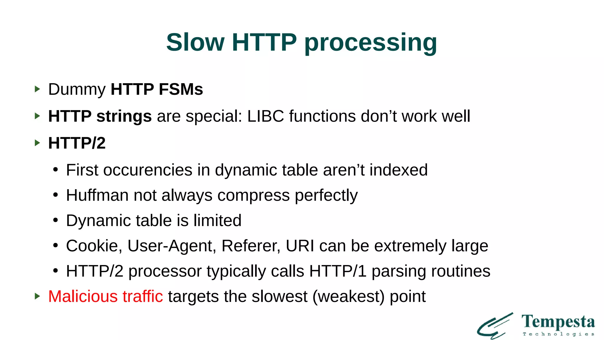 Slow HTTP processing
Dummy HTTP FSMs
HTTP strings are special: LIBC functions don’t work well
HTTP/2
●
First occurencies in dynamic table aren’t indexed
●
Huffman not always compress perfectly
●
Dynamic table is limited
●
Cookie, User-Agent, Referer, URI can be extremely large
●
HTTP/2 processor typically calls HTTP/1 parsing routines
Malicious traffic targets the slowest (weakest) point
 