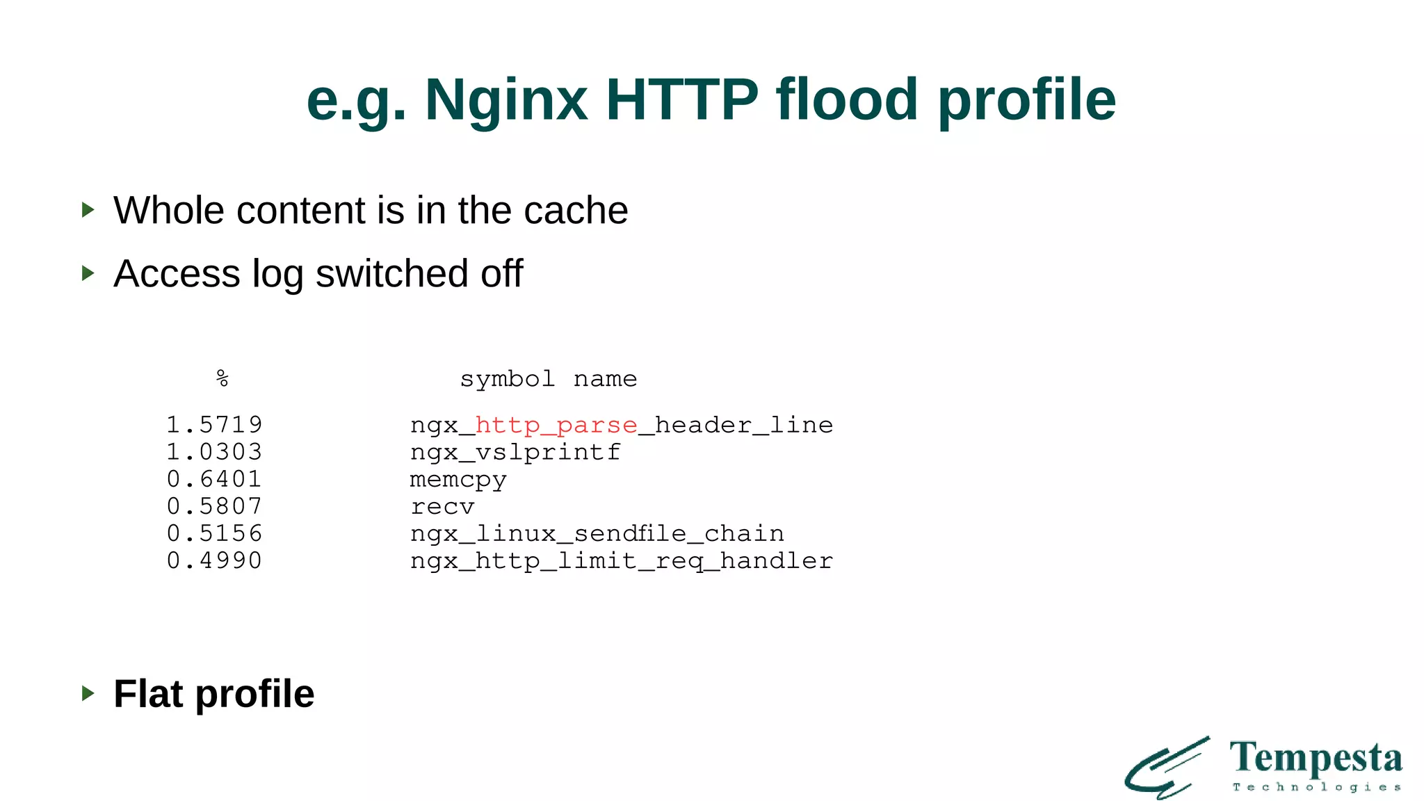 e.g. Nginx HTTP flood profile
% symbol name
1.5719 ngx_http_parse_header_line
1.0303 ngx_vslprintf
0.6401 memcpy
0.5807 recv
0.5156 ngx_linux_sendfile_chain
0.4990 ngx_http_limit_req_handler
Whole content is in the cache
Access log switched off
Flat profile
 
