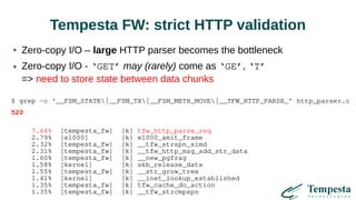 Tempesta FW: strict HTTP validation
Zero-copy I/O – large HTTP parser becomes the bottleneck
Zero-copy I/O - ‘GET’ may (rarely) come as ‘GE’, ‘T’
=> need to store state between data chunks
$ grep -c '__FSM_STATE|__FSM_TX|__FSM_METH_MOVE|__TFW_HTTP_PARSE_' http_parser.c
520
7.64% [tempesta_fw] [k] tfw_http_parse_req
2.79% [e1000] [k] e1000_xmit_frame
2.32% [tempesta_fw] [k] __tfw_strspn_simd
2.31% [tempesta_fw] [k] __tfw_http_msg_add_str_data
1.60% [tempesta_fw] [k] __new_pgfrag
1.58% [kernel] [k] skb_release_data
1.55% [tempesta_fw] [k] __str_grow_tree
1.41% [kernel] [k] __inet_lookup_established
1.35% [tempesta_fw] [k] tfw_cache_do_action
1.35% [tempesta_fw] [k] __tfw_strcmpspn
 