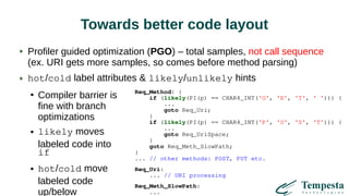 Towards better code layout
Profiler guided optimization (PGO) – total samples, not call sequence
(ex. URI gets more samples, so comes before method parsing)
hot/cold label attributes & likely/unlikely hints
●
Compiler barrier is
fine with branch
optimizations
● likely moves
labeled code into
if
● hot/cold move
labeled code
up/below
Req_Method: {
if (likely(PI(p) == CHAR4_INT('G', 'E', 'T', ' '))) {
...
goto Req_Uri;
}
if (likely(PI(p) == CHAR4_INT('P', 'O', 'S', 'T'))) {
...
goto Req_UriSpace;
}
goto Req_Meth_SlowPath;
}
... // other methods: POST, PUT etc.
Req_Uri:
... // URI processing
Req_Meth_SlowPath:
...
 