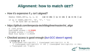 Alignment: how to match GET?
How it’s expensive if p isn’t aligned?
#define CHAR4_INT(a, b, c, d) ((d << 24) | (c << 16) | (b << 8) | a)
if (p == CHAR4_INT('G', 'E', 'T', ' ')))
// we have GET as method
https://github.com/tempesta-tech/blog/tree/master/int_align
$ ./int_align
Unaligned access = 6.20482
Aligned access = 2.87012
Read four bytes = 2.45249
Checked access is good enough (but GCC doesn’t agree)
(((long)(p) & 3)
? ((unsigned int)((p)[0]) | ((unsigned int)((p)[1]) << 8)
| ((unsigned int)((p)[2]) << 16) | ((unsigned int)((p)[3]) << 24))
: *(unsigned int *)(p));
 