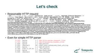 Let’s check
Reasonable HTTP request
./wrk -t 4 -c 128 -d 60s --header 'Connection: keep-alive' --header 'Upgrade-Insecure-Requests: 1'
--header 'User-Agent: Mozilla/5.0 (X11; Linux x86_64) AppleWebKit/537.36 (KHTML, like Gecko)
Chrome/52.0.2743.116 Safari/537.36' --header 'Accept: text/html,application/xhtml+xml,
application/xml;q=0.9,image/webp,*/*;q=0.8' --header 'Accept-Encoding: gzip, deflate, sdch'
--header 'Accept-Language: en-US,en;q=0.8,ru;q=0.6' --header 'Cookie: a=sdfasd; sdf=3242u389erfhhs;
djcnjhe=sdfsdafsdjfb324te1267dd' 'http://192.168.100.4:9090/searchresults.en-us.html?
aid=304142&label=gen173nr-1FCAEoggI46AdIM1gEaIkCiAEBmAExuAEZyAEP2AEB6AEB-AECiAIBqAIDuAKAg4DkBcACAQ
&sid=686a0975e8124342396dbc1b331fab24&tmpl=searchresults&ac_click_type=b&ac_position=0&checkin_month=3&che
ckin_monthday=7&checkin_year=2019&checkout_month=3&checkout_monthday=10&checkout_year=2019&class_interval=
1&dest_id=20015107&dest_type=city&dtdisc=0&from_sf=1&group_adults=1&group_children=0&inac=0&index_postcard
=0&label_click=undef&no_rooms=1&postcard=0&raw_dest_type=city&room1=A&sb_price_type=total&sb_travel_purpos
e=business&search_selected=1&shw_aparth=1&slp_r_match=0&src=index&srpvid=e0267a2be8ef0020&ss=Pasadena%2C
%20California%2C%20USA&ss_all=0&ss_raw=pasadena&ssb=empty&sshis=0&nflt=hotelfacility%3D107%3Bmealplan
%3D1%3Bpri%3D4%3Bpri%3D3%3Bclass%3D4%3Bclass%3D5%3Bpopular_activities%3D55%3Bhr_24%3D8%3Btdb
%3D3%3Breview_score%3D70%3Broomfacility%3D75%3B&rsf='
Even for simple HTTP parser
8.62% nginx [.] ngx_http_parse_request_line
2.52% nginx [.] ngx_http_parse_header_line
1.42% nginx [.] ngx_palloc
0.90% [kernel] [k] copy_user_enhanced_fast_string
0.85% nginx [.] ngx_strstrn
0.78% libc-2.24.so [.] _int_malloc
0.69% nginx [.] ngx_hash_find
0.66% [kernel] [k] tcp_recvmsg
 
